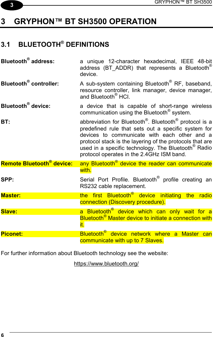 GRYPHON™ BT SH3500 6   3 3  GRYPHON™ BT SH3500 OPERATION   3.1 BLUETOOTH® DEFINITIONS  Bluetooth® address:  a unique 12-character hexadecimal, IEEE 48-bit address (BT_ADDR) that represents a Bluetooth® device. Bluetooth® controller:  A sub-system containing Bluetooth® RF, baseband, resource controller, link manager, device manager, and Bluetooth® HCI. Bluetooth® device:  a device that is capable of short-range wireless communication using the Bluetooth® system. BT:  abbreviation for Bluetooth®. Bluetooth® protocol is a predefined rule that sets out a specific system for devices to communicate with each other and a protocol stack is the layering of the protocols that are used in a specific technology. The Bluetooth® Radio protocol operates in the 2.4GHz ISM band. Remote Bluetooth® device: any Bluetooth® device the reader can communicate with. SPP:  Serial Port Profile. Bluetooth® profile creating an RS232 cable replacement. Master:  the first Bluetooth® device initiating the radio connection (Discovery procedure). Slave: a Bluetooth® device which can only wait for a Bluetooth® Master device to initiate a connection with it. Piconet: Bluetooth® device network where a Master can communicate with up to 7 Slaves.  For further information about Bluetooth technology see the website: https://www.bluetooth.org/   