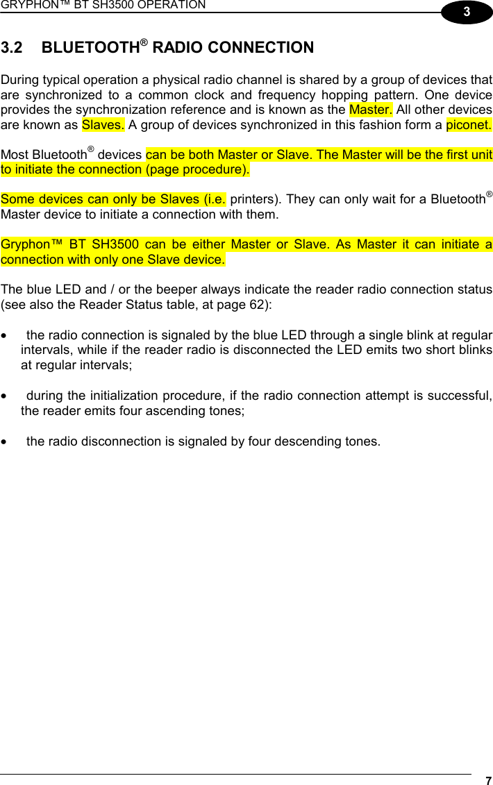 GRYPHON™ BT SH3500 OPERATION 7 3 3.2 BLUETOOTH® RADIO CONNECTION  During typical operation a physical radio channel is shared by a group of devices that are synchronized to a common clock and frequency hopping pattern. One device provides the synchronization reference and is known as the Master. All other devices are known as Slaves. A group of devices synchronized in this fashion form a piconet.  Most Bluetooth® devices can be both Master or Slave. The Master will be the first unit to initiate the connection (page procedure).  Some devices can only be Slaves (i.e. printers). They can only wait for a Bluetooth® Master device to initiate a connection with them.  Gryphon™ BT SH3500 can be either Master or Slave. As Master it can initiate a connection with only one Slave device.  The blue LED and / or the beeper always indicate the reader radio connection status (see also the Reader Status table, at page 62):  •  the radio connection is signaled by the blue LED through a single blink at regular intervals, while if the reader radio is disconnected the LED emits two short blinks at regular intervals;  •  during the initialization procedure, if the radio connection attempt is successful, the reader emits four ascending tones;  •  the radio disconnection is signaled by four descending tones.   