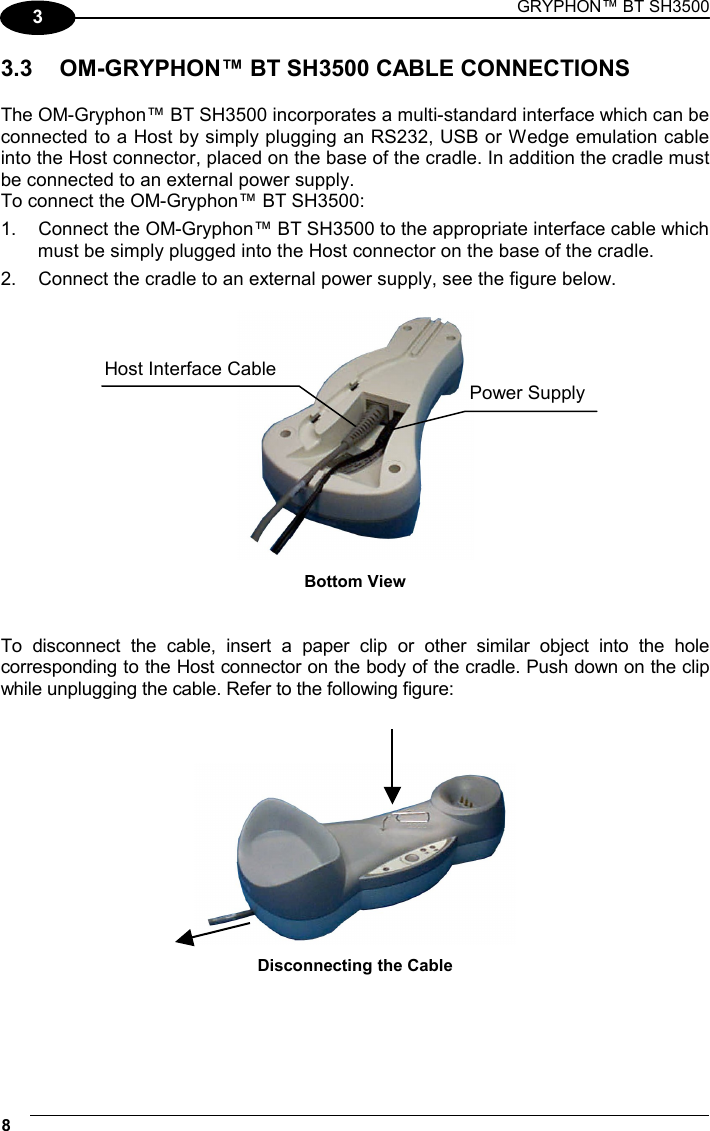 GRYPHON™ BT SH3500 8   3 3.3  OM-GRYPHON™ BT SH3500 CABLE CONNECTIONS  The OM-Gryphon™ BT SH3500 incorporates a multi-standard interface which can be connected to a Host by simply plugging an RS232, USB or Wedge emulation cable into the Host connector, placed on the base of the cradle. In addition the cradle must be connected to an external power supply. To connect the OM-Gryphon™ BT SH3500: 1.  Connect the OM-Gryphon™ BT SH3500 to the appropriate interface cable which must be simply plugged into the Host connector on the base of the cradle. 2.  Connect the cradle to an external power supply, see the figure below.   Bottom View   To disconnect the cable, insert a paper clip or other similar object into the hole corresponding to the Host connector on the body of the cradle. Push down on the clip while unplugging the cable. Refer to the following figure:     Disconnecting the Cable   Host Interface CablePower Supply 