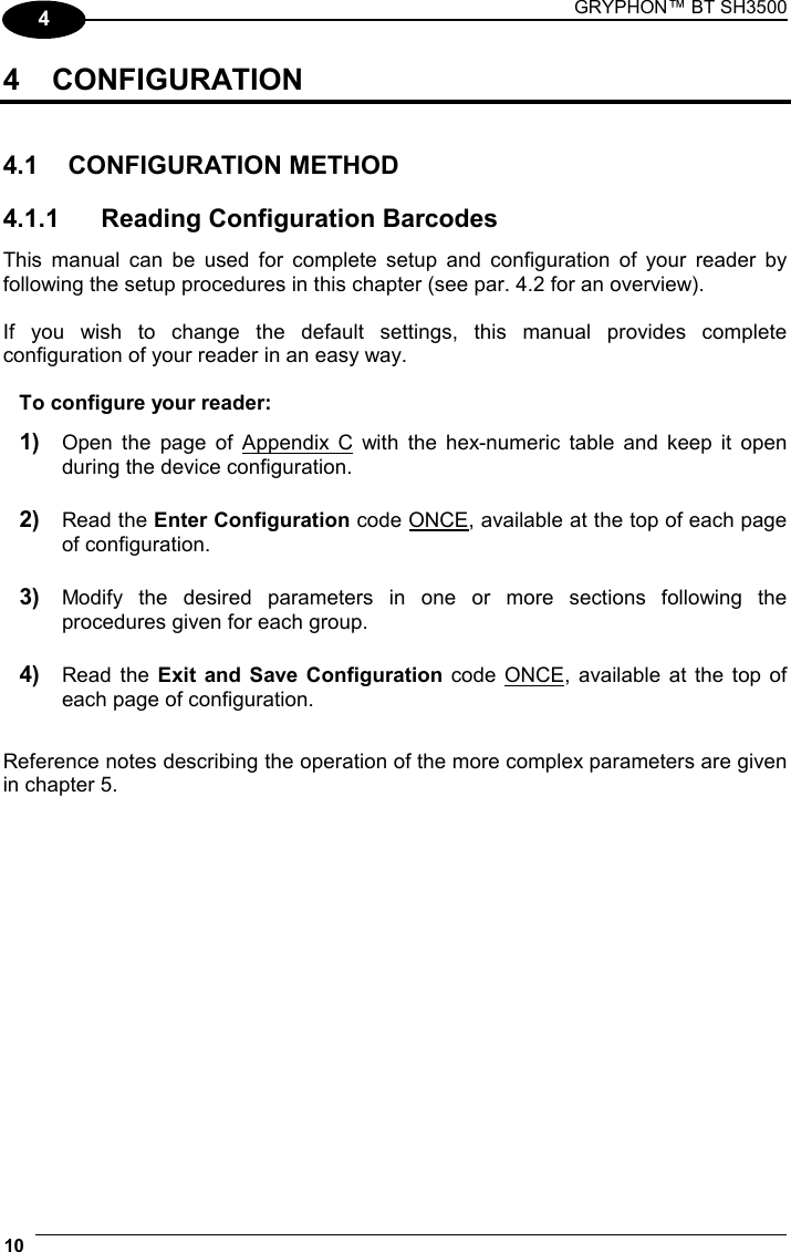 GRYPHON™ BT SH3500  10   4 4 CONFIGURATION   4.1 CONFIGURATION METHOD  4.1.1  Reading Configuration Barcodes This manual can be used for complete setup and configuration of your reader by following the setup procedures in this chapter (see par. 4.2 for an overview).  If you wish to change the default settings, this manual provides complete configuration of your reader in an easy way.  To configure your reader: 1) Open the page of Appendix C with the hex-numeric table and keep it open during the device configuration. 2) Read the Enter Configuration code ONCE, available at the top of each page of configuration. 3) Modify the desired parameters in one or more sections following the procedures given for each group. 4) Read the Exit and Save Configuration code ONCE, available at the top of each page of configuration.  Reference notes describing the operation of the more complex parameters are given in chapter 5.   