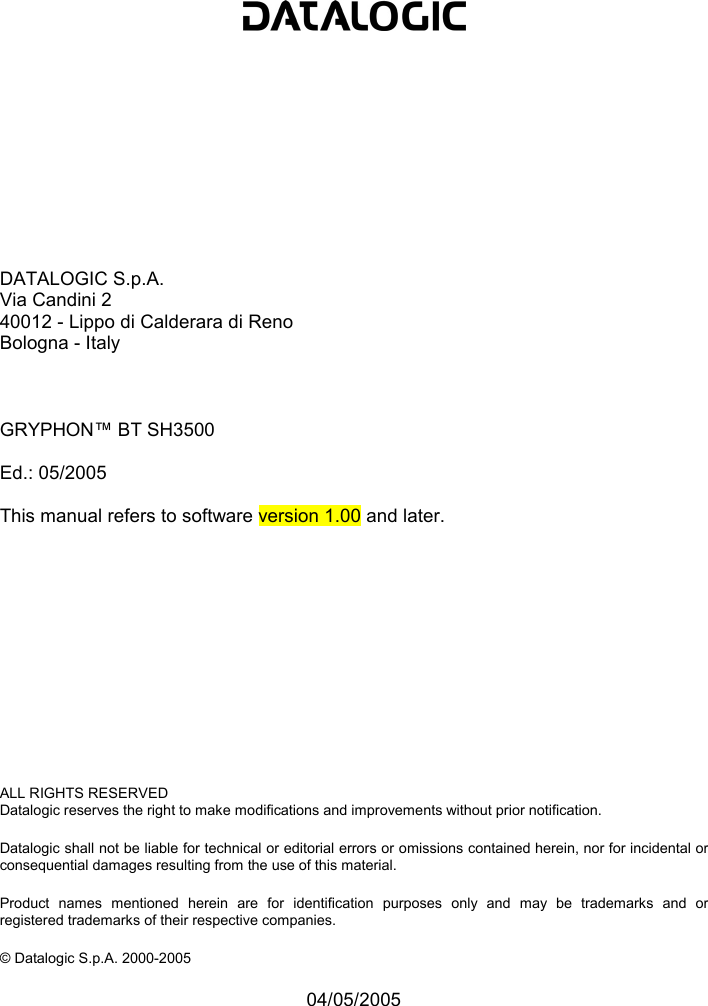              DATALOGIC S.p.A. Via Candini 2 40012 - Lippo di Calderara di Reno Bologna - Italy    GRYPHON™ BT SH3500  Ed.: 05/2005  This manual refers to software version 1.00 and later.             ALL RIGHTS RESERVED Datalogic reserves the right to make modifications and improvements without prior notification.  Datalogic shall not be liable for technical or editorial errors or omissions contained herein, nor for incidental or consequential damages resulting from the use of this material.  Product names mentioned herein are for identification purposes only and may be trademarks and or registered trademarks of their respective companies.  © Datalogic S.p.A. 2000-2005  04/05/2005 