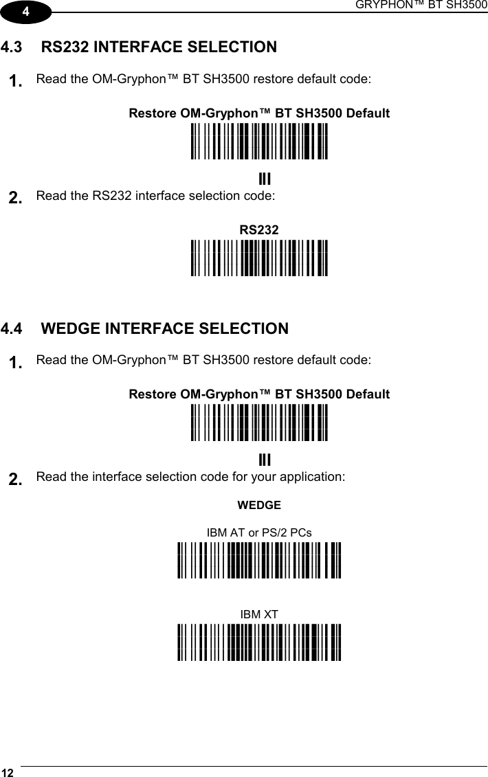 GRYPHON™ BT SH3500  12   4 4.3  RS232 INTERFACE SELECTION  1. Read the OM-Gryphon™ BT SH3500 restore default code:    Restore OM-Gryphon™ BT SH3500 Default  i39Rk i39Rk i39Rk   2. Read the RS232 interface selection code:    RS232  i$1k i$1k i$1k    4.4  WEDGE INTERFACE SELECTION  1. Read the OM-Gryphon™ BT SH3500 restore default code:    Restore OM-Gryphon™ BT SH3500 Default  i39Rk i39Rk i39Rk   Read the interface selection code for your application:  WEDGE  IBM AT or PS/2 PCs 2. i$1Bk i$1Bk i$1Bk     IBM XT  i$1Wk i$1Wk i$1Wk   
