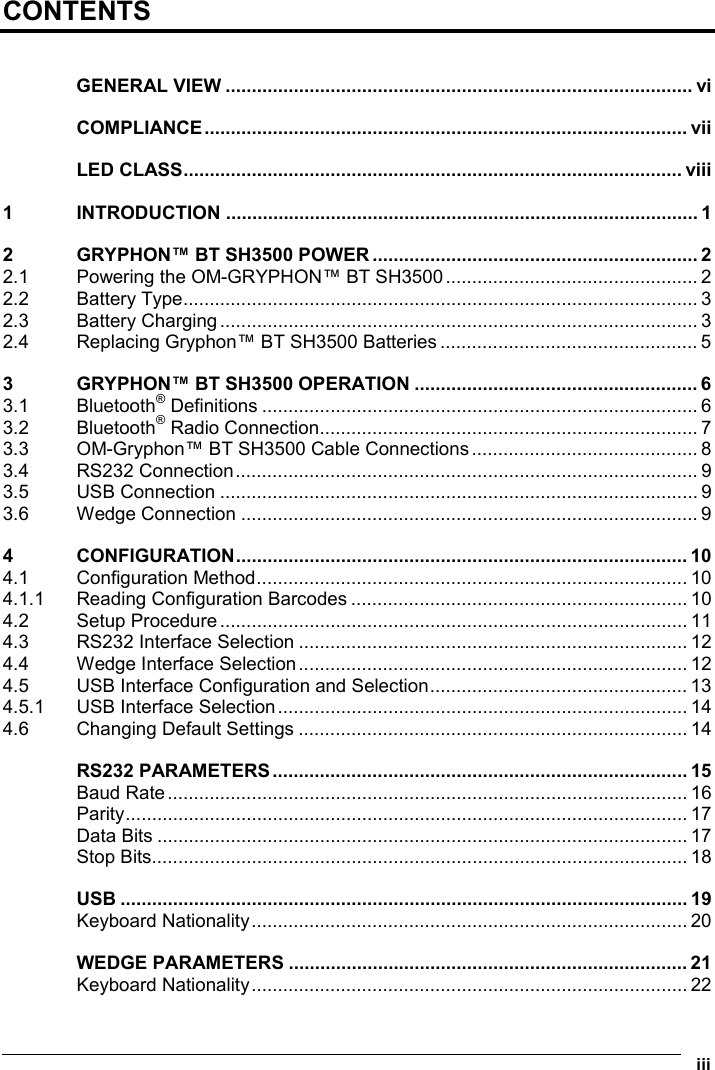  iii CONTENTS  GENERAL VIEW ......................................................................................... vi COMPLIANCE............................................................................................ vii LED CLASS............................................................................................... viii 1 INTRODUCTION .......................................................................................... 1 2 GRYPHON™ BT SH3500 POWER .............................................................. 2 2.1 Powering the OM-GRYPHON™ BT SH3500................................................ 2 2.2 Battery Type.................................................................................................. 3 2.3 Battery Charging........................................................................................... 3 2.4 Replacing Gryphon™ BT SH3500 Batteries ................................................. 5 3 GRYPHON™ BT SH3500 OPERATION ...................................................... 6 3.1 Bluetooth® Definitions ................................................................................... 6 3.2 Bluetooth® Radio Connection........................................................................ 7 3.3 OM-Gryphon™ BT SH3500 Cable Connections........................................... 8 3.4 RS232 Connection........................................................................................ 9 3.5 USB Connection ........................................................................................... 9 3.6 Wedge Connection ....................................................................................... 9 4 CONFIGURATION...................................................................................... 10 4.1 Configuration Method.................................................................................. 10 4.1.1 Reading Configuration Barcodes ................................................................ 10 4.2 Setup Procedure......................................................................................... 11 4.3 RS232 Interface Selection .......................................................................... 12 4.4 Wedge Interface Selection.......................................................................... 12 4.5 USB Interface Configuration and Selection................................................. 13 4.5.1 USB Interface Selection.............................................................................. 14 4.6 Changing Default Settings .......................................................................... 14 RS232 PARAMETERS............................................................................... 15 Baud Rate................................................................................................... 16 Parity........................................................................................................... 17 Data Bits ..................................................................................................... 17 Stop Bits...................................................................................................... 18 USB ............................................................................................................ 19 Keyboard Nationality................................................................................... 20 WEDGE PARAMETERS ............................................................................ 21 Keyboard Nationality................................................................................... 22 