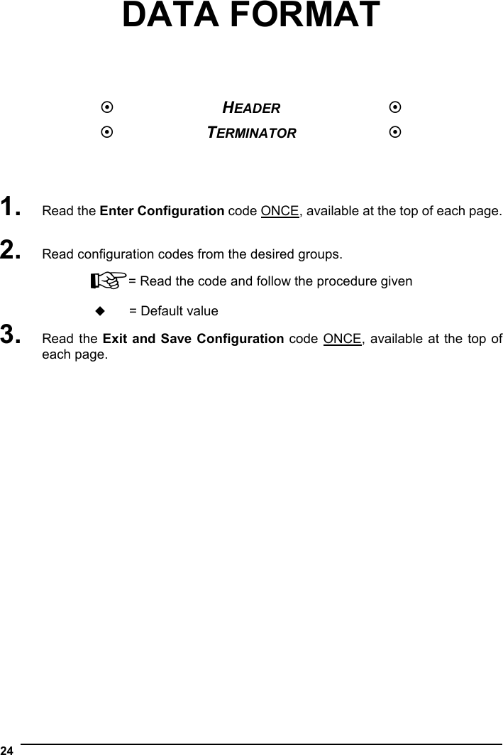  24  DATA FORMAT      HEADER   TERMINATOR     1. Read the Enter Configuration code ONCE, available at the top of each page.  2. Read configuration codes from the desired groups. ☞= Read the code and follow the procedure given  = Default value 3. Read the Exit and Save Configuration code ONCE, available at the top of each page. 