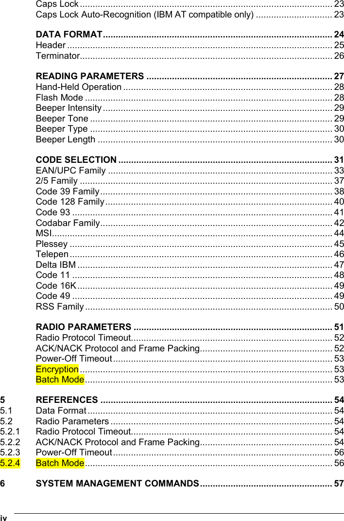  iv   Caps Lock................................................................................................... 23 Caps Lock Auto-Recognition (IBM AT compatible only) .............................. 23 DATA FORMAT.......................................................................................... 24 Header ........................................................................................................ 25 Terminator................................................................................................... 26 READING PARAMETERS ......................................................................... 27 Hand-Held Operation .................................................................................. 28 Flash Mode ................................................................................................. 28 Beeper Intensity.......................................................................................... 29 Beeper Tone ............................................................................................... 29 Beeper Type ............................................................................................... 30 Beeper Length ............................................................................................ 30 CODE SELECTION .................................................................................... 31 EAN/UPC Family ........................................................................................ 33 2/5 Family ................................................................................................... 37 Code 39 Family........................................................................................... 38 Code 128 Family......................................................................................... 40 Code 93 ...................................................................................................... 41 Codabar Family........................................................................................... 42 MSI.............................................................................................................. 44 Plessey ....................................................................................................... 45 Telepen....................................................................................................... 46 Delta IBM .................................................................................................... 47 Code 11 ...................................................................................................... 48 Code 16K.................................................................................................... 49 Code 49 ...................................................................................................... 49 RSS Family................................................................................................. 50 RADIO PARAMETERS .............................................................................. 51 Radio Protocol Timeout............................................................................... 52 ACK/NACK Protocol and Frame Packing.................................................... 52 Power-Off Timeout...................................................................................... 53 Encryption................................................................................................... 53 Batch Mode................................................................................................. 53 5 REFERENCES ........................................................................................... 54 5.1 Data Format................................................................................................ 54 5.2 Radio Parameters ....................................................................................... 54 5.2.1 Radio Protocol Timeout............................................................................... 54 5.2.2 ACK/NACK Protocol and Frame Packing.................................................... 54 5.2.3 Power-Off Timeout...................................................................................... 56 5.2.4 Batch Mode................................................................................................. 56 6 SYSTEM MANAGEMENT COMMANDS.................................................... 57 