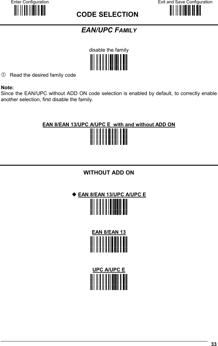 Enter Configuration ik ik  CODE SELECTION Exit and Save Configuration i k i k   33 EAN/UPC FAMILY   disable the family i&quot;&quot;.k i&quot;&quot;.k i&quot;&quot;.k  Read the desired family code  Note: Since the EAN/UPC without ADD ON code selection is enabled by default, to correctly enable another selection, first disable the family.   EAN 8/EAN 13/UPC A/UPC E  with and without ADD ON i&quot;&quot;Fk i&quot;&quot;Fk i&quot;&quot;Fk    WITHOUT ADD ON    EAN 8/EAN 13/UPC A/UPC E i&quot;&quot;1k i&quot;&quot;1k i&quot;&quot;1k   EAN 8/EAN 13 i&quot;&quot;7k i&quot;&quot;7k i&quot;&quot;7k   UPC A/UPC E i&quot;&quot;:k i&quot;&quot;:k i&quot;&quot;:k    