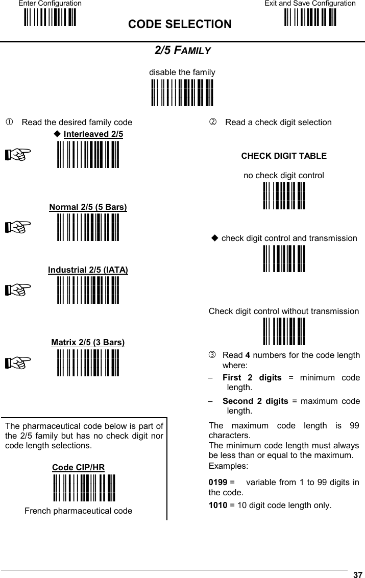 Enter Configuration ik ik  CODE SELECTION Exit and Save Configuration i k i k   37 2/5 FAMILY  disable the family i&quot;$2k i&quot;$2k i&quot;$2k     Read the desired family code      Read a check digit selection   Interleaved 2/5   ☞i&quot;$5k i&quot;$5k i&quot;$5k   CHECK DIGIT TABLE  no check digit control    Normal 2/5 (5 Bars)  ik ik ik ☞i&quot;$8k i&quot;$8k i&quot;$8k     check digit control and transmission    Industrial 2/5 (IATA)  ik ik ik ☞i&quot;$;k i&quot;$;k i&quot;$;k     Check digit control without transmission    Matrix 2/5 (3 Bars)  ik ik ik ☞i&quot;$&gt;k i&quot;$&gt;k i&quot;$&gt;k   Read 4 numbers for the code length where: −  First 2 digits = minimum code length. −  Second 2 digits = maximum code length. The pharmaceutical code below is part of the 2/5 family but has no check digit nor code length selections.  Code CIP/HR  The maximum code length is 99 characters. The minimum code length must always be less than or equal to the maximum. Examples: i&quot;$Ak i&quot;$Ak i&quot;$Ak  French pharmaceutical code   0199 =   variable from 1 to 99 digits in the code. 1010 = 10 digit code length only.  