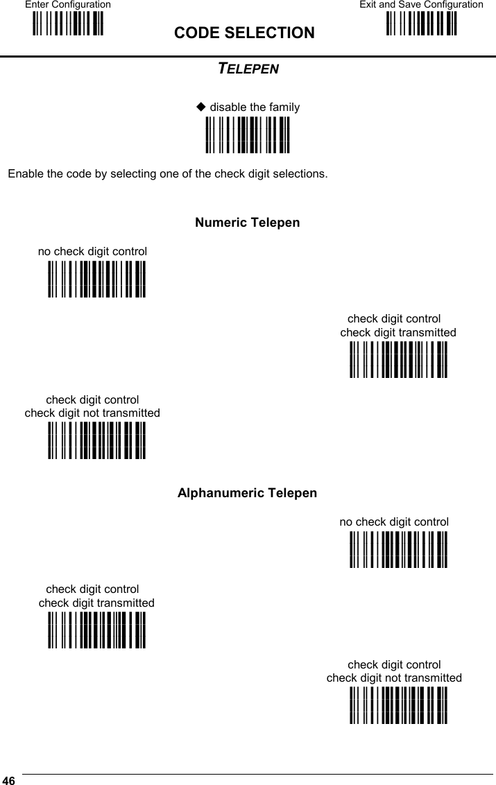 Enter Configuration ik ik  CODE SELECTION Exit and Save Configuration i k i k  46  TELEPEN   disable the family i&quot;-Dk i&quot;-Dk i&quot;-Dk  Enable the code by selecting one of the check digit selections.       Numeric Telepen no check digit control  i&quot;-$k i&quot;-$k i&quot;-$k  check digit control check digit transmitted  i&quot;-(k i&quot;-(k i&quot;-(k check digit control check digit not transmitted  i&quot;-,k i&quot;-,k i&quot;-,k      Alphanumeric Telepen  no check digit control  i&quot;-&apos;k i&quot;-&apos;k i&quot;-&apos;k check digit control check digit transmitted i&quot;-+k i&quot;-+k i&quot;-+k  check digit control check digit not transmitted  i&quot;-/k i&quot;-/k i&quot;-/k 
