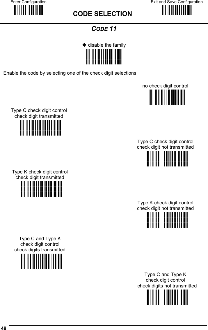 Enter Configuration ik ik  CODE SELECTION Exit and Save Configuration i k i k  48  CODE 11   disable the family i&quot;(:k i&quot;(:k i&quot;(:k  Enable the code by selecting one of the check digit selections.  no check digit control  i&quot;(=k i&quot;(=k i&quot;(=k Type C check digit control check digit transmitted   i&quot;(k i&quot;(k i&quot;(k   Type C check digit control check digit not transmitted  i&quot;(!k i&quot;(!k i&quot;(!k Type K check digit control check digit transmitted   i&quot;( k i&quot;( k i&quot;( k   Type K check digit control check digit not transmitted  i&quot;($k i&quot;($k i&quot;($k  Type C and Type K check digit control check digits transmitted  i&quot;(#k i&quot;(#k i&quot;(#k   Type C and Type K check digit control check digits not transmitted  i&quot;(&apos;k i&quot;(&apos;k i&quot;(&apos;k 