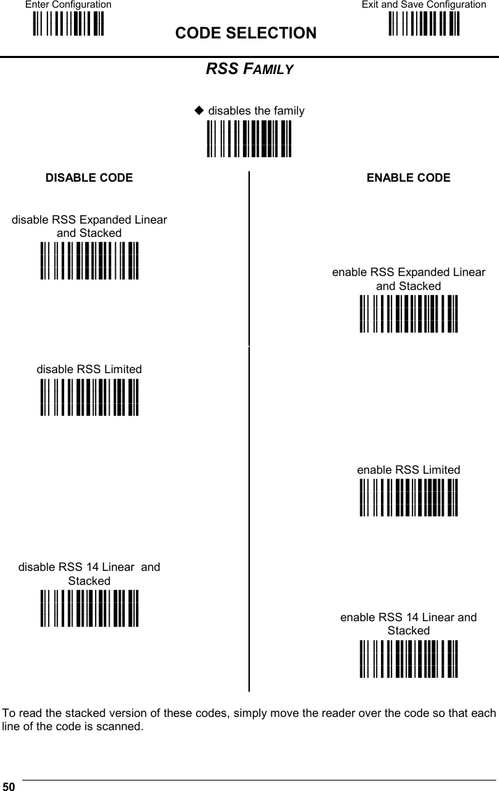 Enter Configuration ik ik  CODE SELECTION Exit and Save Configuration i k i k  50  RSS FAMILY    disables the family i&quot;2Nk i&quot;2Nk i&quot;2Nk  DISABLE CODE   ENABLE CODE   disable RSS Expanded Linear and Stacked    i&quot;2*k i&quot;2*k i&quot;2*k   enable RSS Expanded Linear and Stacked    i&quot;2.k i&quot;2.k i&quot;2.k   disable RSS Limited    i&quot;2-k i&quot;2-k i&quot;2-k           enable RSS Limited    i&quot;21k i&quot;21k i&quot;21k        disable RSS 14 Linear  and Stacked     i&quot;20k i&quot;20k i&quot;20k    enable RSS 14 Linear and Stacked     i&quot;24k i&quot;24k i&quot;24k   To read the stacked version of these codes, simply move the reader over the code so that each line of the code is scanned.  