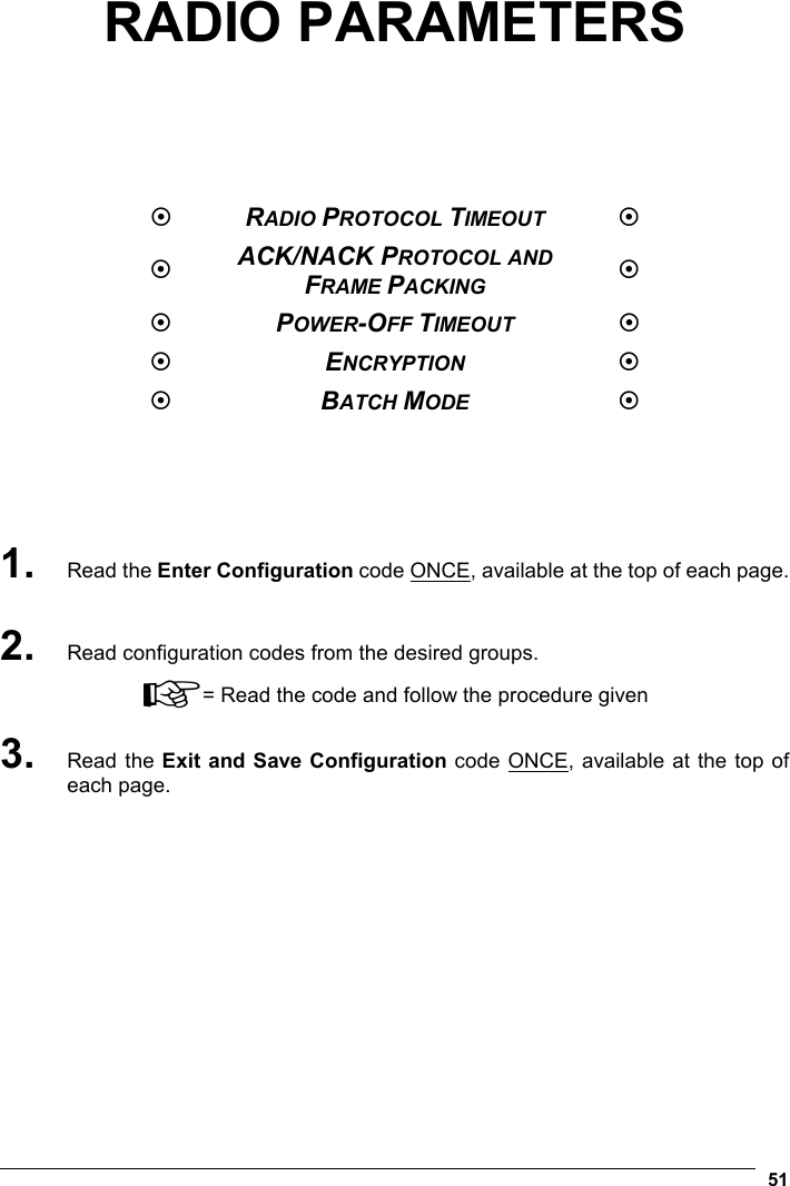   51 RADIO PARAMETERS        RADIO PROTOCOL TIMEOUT   ACK/NACK PROTOCOL AND FRAME PACKING   POWER-OFF TIMEOUT   ENCRYPTION   BATCH MODE       1. Read the Enter Configuration code ONCE, available at the top of each page.  2. Read configuration codes from the desired groups. ☞= Read the code and follow the procedure given 3. Read the Exit and Save Configuration code ONCE, available at the top of each page.    