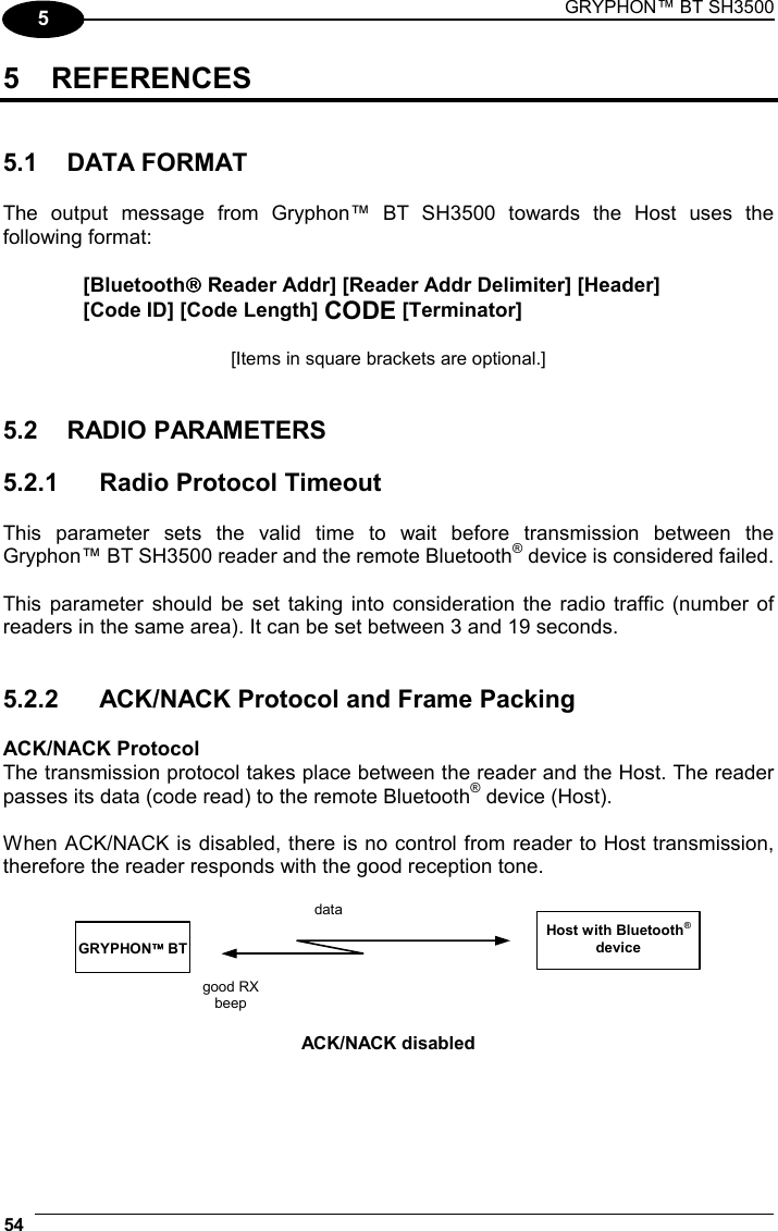 GRYPHON™ BT SH3500 54  5 5 REFERENCES   5.1 DATA FORMAT  The output message from Gryphon™ BT SH3500 towards the Host uses the following format:  [Bluetooth Reader Addr] [Reader Addr Delimiter] [Header] [Code ID] [Code Length] CODE [Terminator]  [Items in square brackets are optional.]   5.2 RADIO PARAMETERS  5.2.1  Radio Protocol Timeout  This parameter sets the valid time to wait before transmission between the Gryphon™ BT SH3500 reader and the remote Bluetooth® device is considered failed.  This parameter should be set taking into consideration the radio traffic (number of readers in the same area). It can be set between 3 and 19 seconds.   5.2.2  ACK/NACK Protocol and Frame Packing  ACK/NACK Protocol The transmission protocol takes place between the reader and the Host. The reader passes its data (code read) to the remote Bluetooth® device (Host).  When ACK/NACK is disabled, there is no control from reader to Host transmission, therefore the reader responds with the good reception tone.  Host with Bluetooth® device  GRYPHON BT data good RX beep  ACK/NACK disabled  