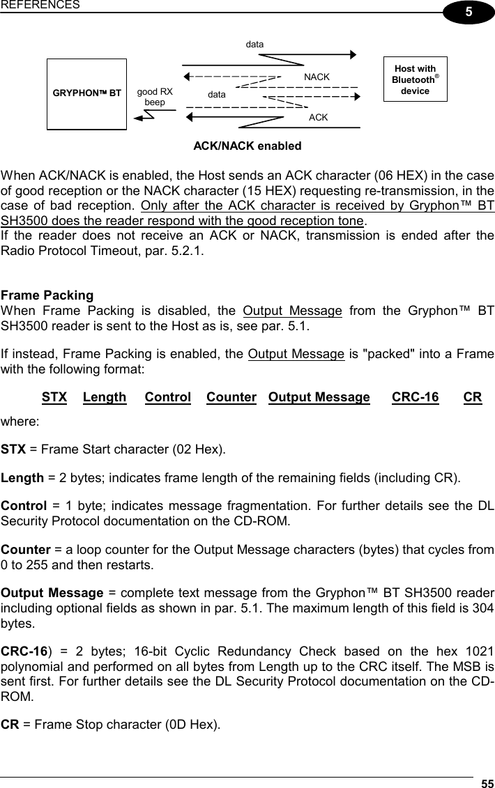 REFERENCES  55 5 Host with Bluetooth® device NACKdata   GRYPHON BT data good RX beep ACK  ACK/NACK enabled  When ACK/NACK is enabled, the Host sends an ACK character (06 HEX) in the case of good reception or the NACK character (15 HEX) requesting re-transmission, in the case of bad reception. Only after the ACK character is received by Gryphon™ BT SH3500 does the reader respond with the good reception tone. If the reader does not receive an ACK or NACK, transmission is ended after the Radio Protocol Timeout, par. 5.2.1.   Frame Packing When Frame Packing is disabled, the Output Message from the Gryphon™ BT SH3500 reader is sent to the Host as is, see par. 5.1.  If instead, Frame Packing is enabled, the Output Message is &quot;packed&quot; into a Frame with the following format:   STX Length Control Counter Output Message CRC-16 CR where:  STX = Frame Start character (02 Hex).  Length = 2 bytes; indicates frame length of the remaining fields (including CR).  Control = 1 byte; indicates message fragmentation. For further details see the DL Security Protocol documentation on the CD-ROM.  Counter = a loop counter for the Output Message characters (bytes) that cycles from 0 to 255 and then restarts.  Output Message = complete text message from the Gryphon™ BT SH3500 reader including optional fields as shown in par. 5.1. The maximum length of this field is 304 bytes.  CRC-16) = 2 bytes; 16-bit Cyclic Redundancy Check based on the hex 1021 polynomial and performed on all bytes from Length up to the CRC itself. The MSB is sent first. For further details see the DL Security Protocol documentation on the CD-ROM.  CR = Frame Stop character (0D Hex). 