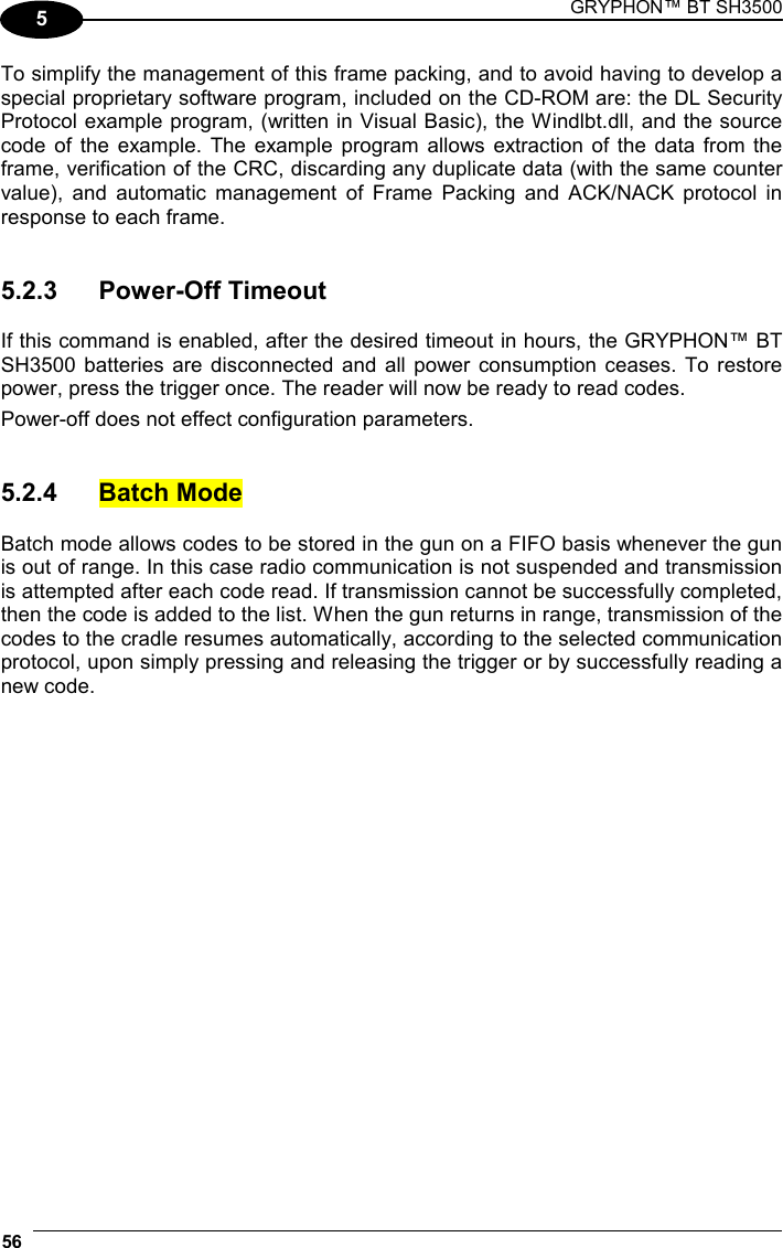 GRYPHON™ BT SH3500 56  5 To simplify the management of this frame packing, and to avoid having to develop a special proprietary software program, included on the CD-ROM are: the DL Security Protocol example program, (written in Visual Basic), the Windlbt.dll, and the source code of the example. The example program allows extraction of the data from the frame, verification of the CRC, discarding any duplicate data (with the same counter value), and automatic management of Frame Packing and ACK/NACK protocol in response to each frame.   5.2.3 Power-Off Timeout  If this command is enabled, after the desired timeout in hours, the GRYPHON™ BT SH3500 batteries are disconnected and all power consumption ceases. To restore power, press the trigger once. The reader will now be ready to read codes. Power-off does not effect configuration parameters.   5.2.4 Batch Mode  Batch mode allows codes to be stored in the gun on a FIFO basis whenever the gun is out of range. In this case radio communication is not suspended and transmission is attempted after each code read. If transmission cannot be successfully completed, then the code is added to the list. When the gun returns in range, transmission of the codes to the cradle resumes automatically, according to the selected communication protocol, upon simply pressing and releasing the trigger or by successfully reading a new code.  