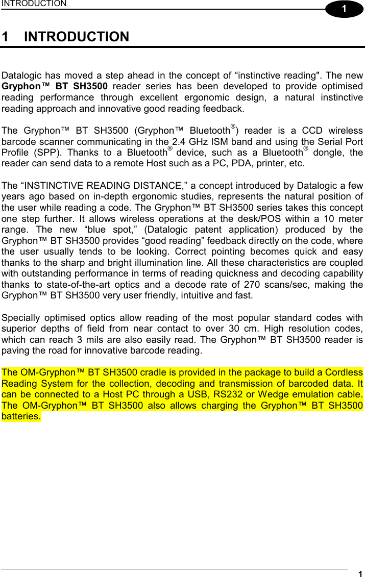 INTRODUCTION  1 1 1 INTRODUCTION   Datalogic has moved a step ahead in the concept of “instinctive reading&quot;. The new Gryphon™ BT SH3500 reader series has been developed to provide optimised reading performance through excellent ergonomic design, a natural instinctive reading approach and innovative good reading feedback.  The Gryphon™ BT SH3500 (Gryphon™ Bluetooth®) reader is a CCD wireless barcode scanner communicating in the 2.4 GHz ISM band and using the Serial Port Profile (SPP). Thanks to a Bluetooth® device, such as a Bluetooth® dongle, the reader can send data to a remote Host such as a PC, PDA, printer, etc.  The “INSTINCTIVE READING DISTANCE,” a concept introduced by Datalogic a few years ago based on in-depth ergonomic studies, represents the natural position of the user while reading a code. The Gryphon™ BT SH3500 series takes this concept one step further. It allows wireless operations at the desk/POS within a 10 meter range. The new “blue spot,” (Datalogic patent application) produced by the Gryphon™ BT SH3500 provides “good reading” feedback directly on the code, where the user usually tends to be looking. Correct pointing becomes quick and easy thanks to the sharp and bright illumination line. All these characteristics are coupled with outstanding performance in terms of reading quickness and decoding capability thanks to state-of-the-art optics and a decode rate of 270 scans/sec, making the Gryphon™ BT SH3500 very user friendly, intuitive and fast.  Specially optimised optics allow reading of the most popular standard codes with superior depths of field from near contact to over 30 cm. High resolution codes, which can reach 3 mils are also easily read. The Gryphon™ BT SH3500 reader is paving the road for innovative barcode reading.  The OM-Gryphon™ BT SH3500 cradle is provided in the package to build a Cordless Reading System for the collection, decoding and transmission of barcoded data. It can be connected to a Host PC through a USB, RS232 or Wedge emulation cable. The OM-Gryphon™ BT SH3500 also allows charging the Gryphon™ BT SH3500 batteries.  