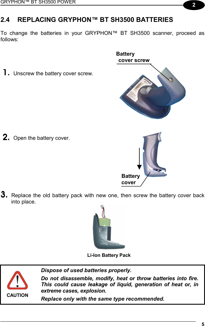 GRYPHON™ BT SH3500 POWER 5 2 2.4  REPLACING GRYPHON™ BT SH3500 BATTERIES  To change the batteries in your GRYPHON™ BT SH3500 scanner, proceed as follows:     1.1.1.1.    Unscrew the battery cover screw.     2.2.2.2.    Open the battery cover.     3.3.3.3.    Replace the old battery pack with new one, then screw the battery cover back into place.  Li-Ion Battery Pack   CAUTION Dispose of used batteries properly. Do not disassemble, modify, heat or throw batteries into fire. This could cause leakage of liquid, generation of heat or, in extreme cases, explosion. Replace only with the same type recommended.  Battery cover Batterycover screw