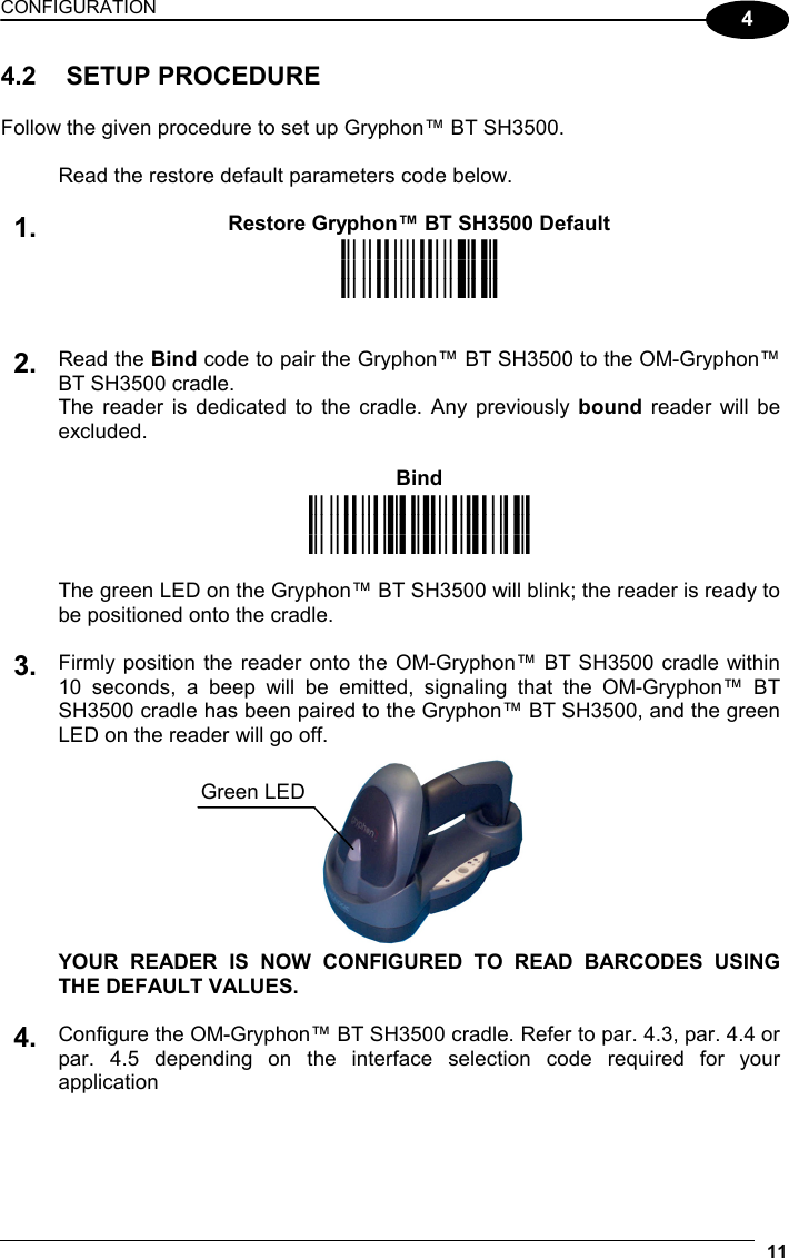 CONFIGURATION 11 4 4.2 SETUP PROCEDURE  Follow the given procedure to set up Gryphon™ BT SH3500.   Read the restore default parameters code below.   Restore Gryphon™ BT SH3500 Default 1. iPk iPk iPk    Read the Bind code to pair the Gryphon™ BT SH3500 to the OM-Gryphon™ BT SH3500 cradle. The reader is dedicated to the cradle. Any previously bound reader will be excluded.  Bind 2. i3/*k i3/*k i3/*k   The green LED on the Gryphon™ BT SH3500 will blink; the reader is ready to be positioned onto the cradle.   Firmly position the reader onto the OM-Gryphon™ BT SH3500 cradle within 10 seconds, a beep will be emitted, signaling that the OM-Gryphon™ BT SH3500 cradle has been paired to the Gryphon™ BT SH3500, and the green LED on the reader will go off. 3.    YOUR READER IS NOW CONFIGURED TO READ BARCODES USING THE DEFAULT VALUES.   4. Configure the OM-Gryphon™ BT SH3500 cradle. Refer to par. 4.3, par. 4.4 or par. 4.5 depending on the interface selection code required for your application    Green LED