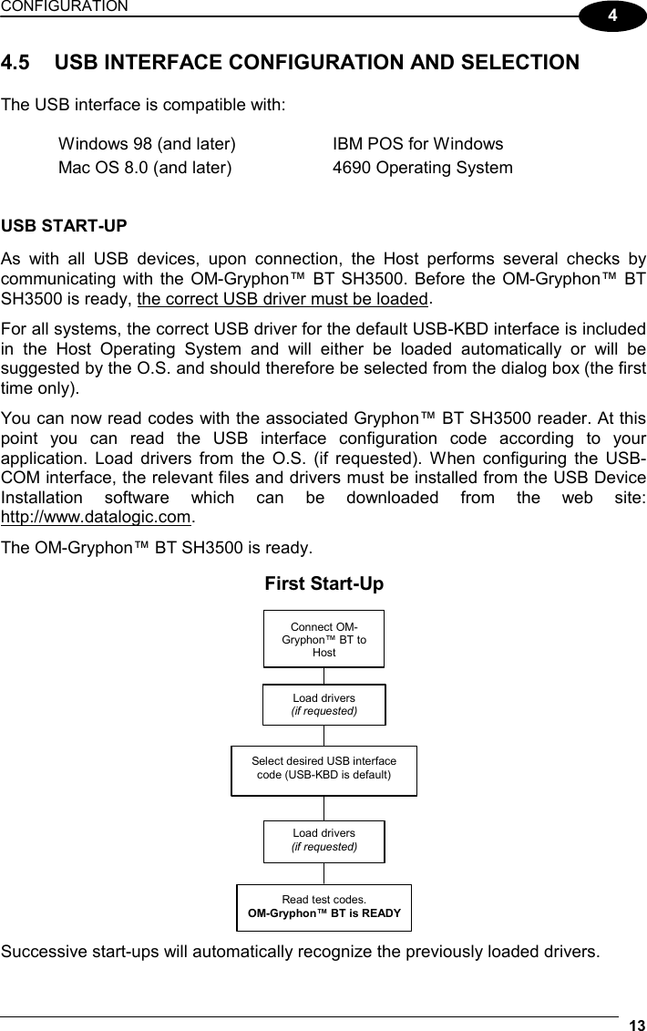 CONFIGURATION 13 4 4.5  USB INTERFACE CONFIGURATION AND SELECTION  The USB interface is compatible with:  Windows 98 (and later)  IBM POS for Windows Mac OS 8.0 (and later)  4690 Operating System   USB START-UP  As with all USB devices, upon connection, the Host performs several checks by communicating with the OM-Gryphon™ BT SH3500. Before the OM-Gryphon™ BT SH3500 is ready, the correct USB driver must be loaded.  For all systems, the correct USB driver for the default USB-KBD interface is included in the Host Operating System and will either be loaded automatically or will be suggested by the O.S. and should therefore be selected from the dialog box (the first time only).  You can now read codes with the associated Gryphon™ BT SH3500 reader. At this point you can read the USB interface configuration code according to your application. Load drivers from the O.S. (if requested). When configuring the USB-COM interface, the relevant files and drivers must be installed from the USB Device Installation software which can be downloaded from the web site: http://www.datalogic.com.  The OM-Gryphon™ BT SH3500 is ready.  Connect OM-Gryphon™ BT to Host  Select desired USB interface code (USB-KBD is default) Read test codes. OM-Gryphon™ BT is READYLoad drivers (if requested) Load drivers (if requested)First Start-Up  Successive start-ups will automatically recognize the previously loaded drivers. 