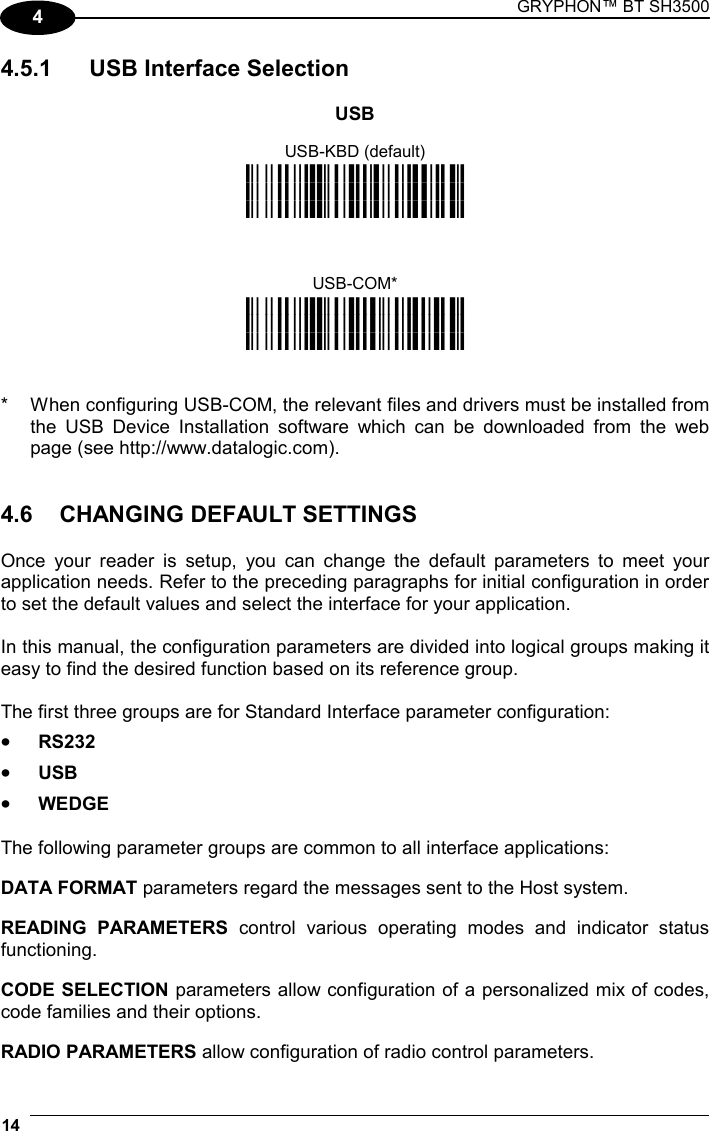 GRYPHON™ BT SH3500  14   4 4.5.1  USB Interface Selection  USB USB-KBD (default) i6&quot;k i6&quot;k i6&quot;k   USB-COM* i6&quot;k i6&quot;k i6&quot;k   *  When configuring USB-COM, the relevant files and drivers must be installed from the USB Device Installation software which can be downloaded from the web page (see http://www.datalogic.com).   4.6  CHANGING DEFAULT SETTINGS  Once your reader is setup, you can change the default parameters to meet your application needs. Refer to the preceding paragraphs for initial configuration in order to set the default values and select the interface for your application.  In this manual, the configuration parameters are divided into logical groups making it easy to find the desired function based on its reference group.  The first three groups are for Standard Interface parameter configuration: • RS232 • USB • WEDGE  The following parameter groups are common to all interface applications: DATA FORMAT parameters regard the messages sent to the Host system. READING PARAMETERS control various operating modes and indicator status functioning. CODE SELECTION parameters allow configuration of a personalized mix of codes, code families and their options. RADIO PARAMETERS allow configuration of radio control parameters. 