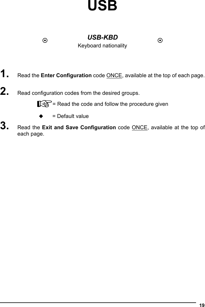   19 USB     USB-KBD Keyboard nationality     1. Read the Enter Configuration code ONCE, available at the top of each page.  2. Read configuration codes from the desired groups. ☞= Read the code and follow the procedure given  = Default value 3. Read the Exit and Save Configuration code ONCE, available at the top of each page.  