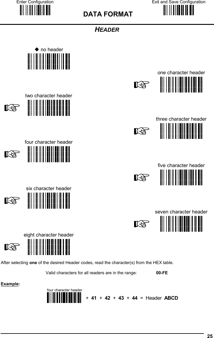Enter Configuration ik ik DATA FORMAT Exit and Save Configuration i k i k   25 HEADER    no header     i&amp;&quot;k i&amp;&quot;k i&amp;&quot;k    one character header  two character header  ☞i&amp;&quot;k i&amp;&quot;k i&amp;&quot;k  ☞i&amp;&quot;k i&amp;&quot;k i&amp;&quot;k   three character header  four character header  ☞i&amp;&quot;k i&amp;&quot;k i&amp;&quot;k  ☞i&amp;&quot;k i&amp;&quot;k i&amp;&quot;k    five character header  six character header  ☞i&amp;&quot;k i&amp;&quot;k i&amp;&quot;k  ☞i&amp;&quot;#k i&amp;&quot;#k i&amp;&quot;#k   seven character header  eight character header  ☞i&amp;&quot;&apos;k i&amp;&quot;&apos;k i&amp;&quot;&apos;k  ☞i&amp;&quot;+k i&amp;&quot;+k i&amp;&quot;+k     After selecting one of the desired Header codes, read the character(s) from the HEX table.  Valid characters for all readers are in the range:  00-FE  Example:    four character header+  41  +  42  +  43  +  44  =  Header  ABCD   