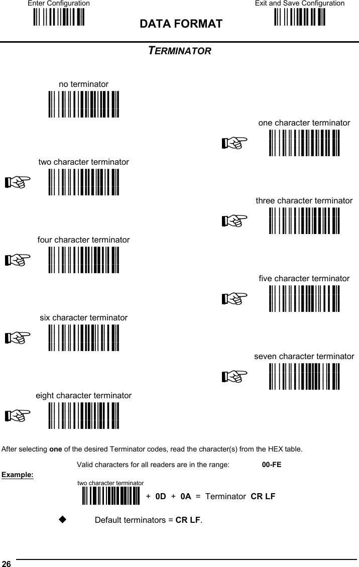 Enter Configuration ik ik DATA FORMAT Exit and Save Configuration i k i k  26  TERMINATOR   no terminator       i&amp;&quot;k i&amp;&quot;k i&amp;&quot;k    one character terminator  two character terminator  ☞i&amp;&quot;k i&amp;&quot;k i&amp;&quot;k  ☞ i&amp;&quot;k i&amp;&quot;k i&amp;&quot;k    three character terminator  four character terminator  ☞i&amp;&quot;k i&amp;&quot;k i&amp;&quot;k  ☞ i&amp;&quot;k i&amp;&quot;k i&amp;&quot;k    five character terminator  six character terminator  ☞i&amp;&quot;&quot;k i&amp;&quot;&quot;k i&amp;&quot;&quot;k  ☞ i&amp;&quot;&amp;k i&amp;&quot;&amp;k i&amp;&quot;&amp;k    seven character terminator  eight character terminator ☞i&amp;&quot;*k i&amp;&quot;*k i&amp;&quot;*k  ☞ i&amp;&quot;.k i&amp;&quot;.k i&amp;&quot;.k       After selecting one of the desired Terminator codes, read the character(s) from the HEX table.  Valid characters for all readers are in the range:  00-FE Example:  two character terminator+  0D  +  0A  =  Terminator  CR LF   Default terminators = CR LF.  