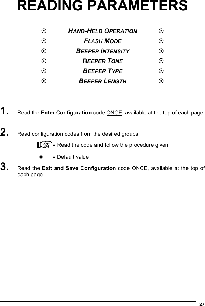   27 READING PARAMETERS    HAND-HELD OPERATION   FLASH MODE   BEEPER INTENSITY   BEEPER TONE   BEEPER TYPE   BEEPER LENGTH     1. Read the Enter Configuration code ONCE, available at the top of each page.  2. Read configuration codes from the desired groups. ☞= Read the code and follow the procedure given  = Default value 3. Read the Exit and Save Configuration code ONCE, available at the top of each page. 