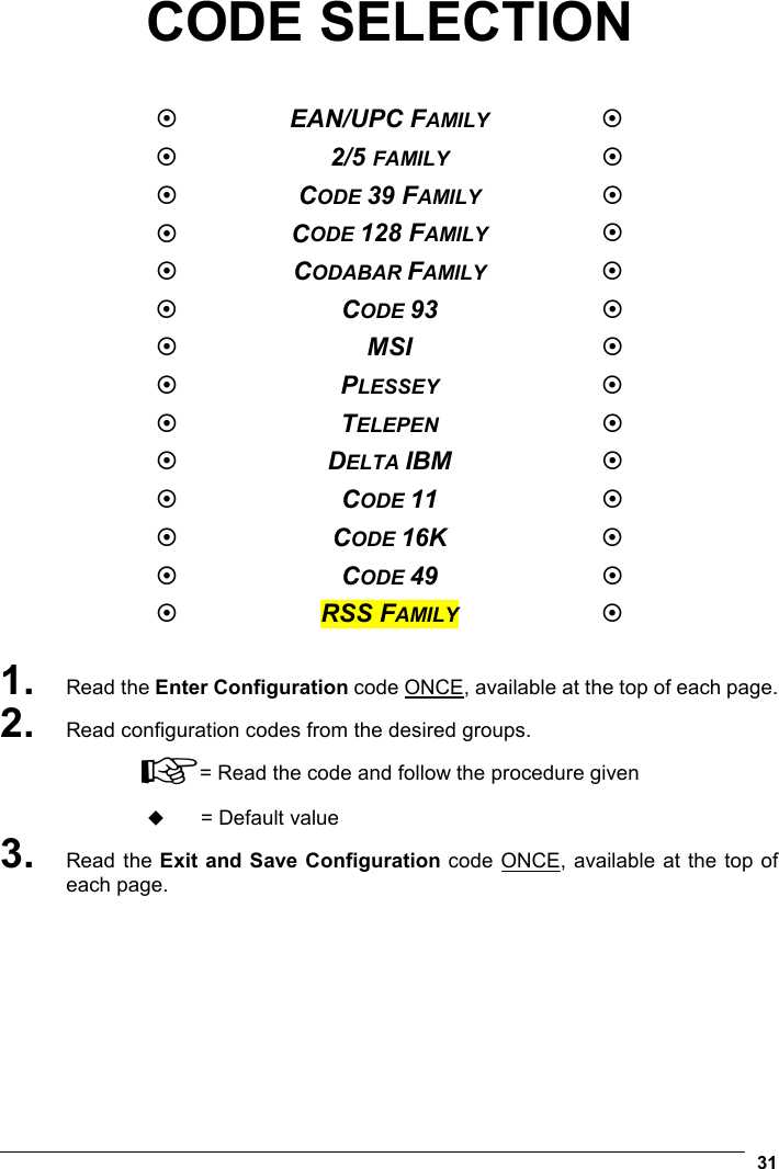   31 CODE SELECTION    EAN/UPC FAMILY   2/5 FAMILY   CODE 39 FAMILY   CODE 128 FAMILY   CODABAR FAMILY   CODE 93    MSI    PLESSEY   TELEPEN   DELTA IBM    CODE 11    CODE 16K    CODE 49    RSS FAMILY   1. Read the Enter Configuration code ONCE, available at the top of each page. 2. Read configuration codes from the desired groups. ☞= Read the code and follow the procedure given  = Default value 3. Read the Exit and Save Configuration code ONCE, available at the top of each page. 