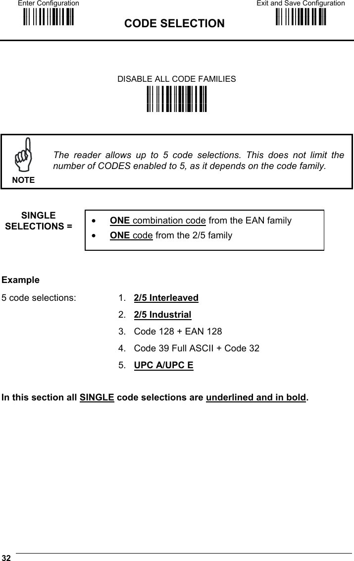 Enter Configuration ik ik  CODE SELECTION Exit and Save Configuration i k i k  32    DISABLE ALL CODE FAMILIES i&quot;;`k i&quot;;`k i&quot;;`k    NOTE The reader allows up to 5 code selections. This does not limit the number of CODES enabled to 5, as it depends on the code family.   SINGLE SELECTIONS =     Example 5 code selections:  1.   2/5 Interleaved   2.   2/5 Industrial   3.   Code 128 + EAN 128   4.   Code 39 Full ASCII + Code 32   5.   UPC A/UPC E   In this section all SINGLE code selections are underlined and in bold.  •  ONE combination code from the EAN family •  ONE code from the 2/5 family 