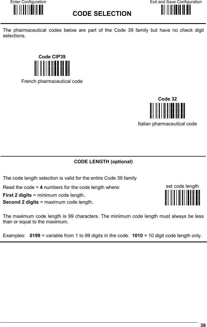 Enter Configuration ik ik  CODE SELECTION Exit and Save Configuration i k i k   39 The pharmaceutical codes below are part of the Code 39 family but have no check digit selections.  Code CIP39    i&quot;#9k i&quot;#9k i&quot;#9k French pharmaceutical code    Code 32     i&quot;#&lt;k i&quot;#&lt;k i&quot;#&lt;k    Italian pharmaceutical code     CODE LENGTH (optional) The code length selection is valid for the entire Code 39 family Read the code + 4 numbers for the code length where:  set code length First 2 digits = minimum code length. Second 2 digits = maximum code length. i&quot;#k i&quot;#k i&quot;#k The maximum code length is 99 characters. The minimum code length must always be less than or equal to the maximum. Examples:   0199 = variable from 1 to 99 digits in the code.  1010 = 10 digit code length only.  