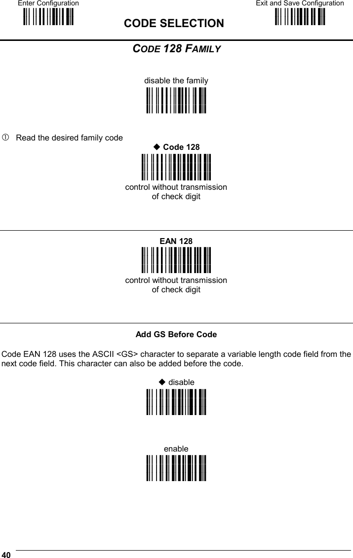 Enter Configuration ik ik  CODE SELECTION Exit and Save Configuration i k i k  40  CODE 128 FAMILY   disable the family i&quot;*&gt;k i&quot;*&gt;k i&quot;*&gt;k    Read the desired family code  Code 128 i&quot;*k i&quot;*k i&quot;*k control without transmission of check digit    EAN 128 i&quot;*!k i&quot;*!k i&quot;*!k control without transmission of check digit    Add GS Before Code  Code EAN 128 uses the ASCII &lt;GS&gt; character to separate a variable length code field from the next code field. This character can also be added before the code.   disable i&amp;2Rk i&amp;2Rk i&amp;2Rk    enable i&amp;2Uk i&amp;2Uk i&amp;2Uk    