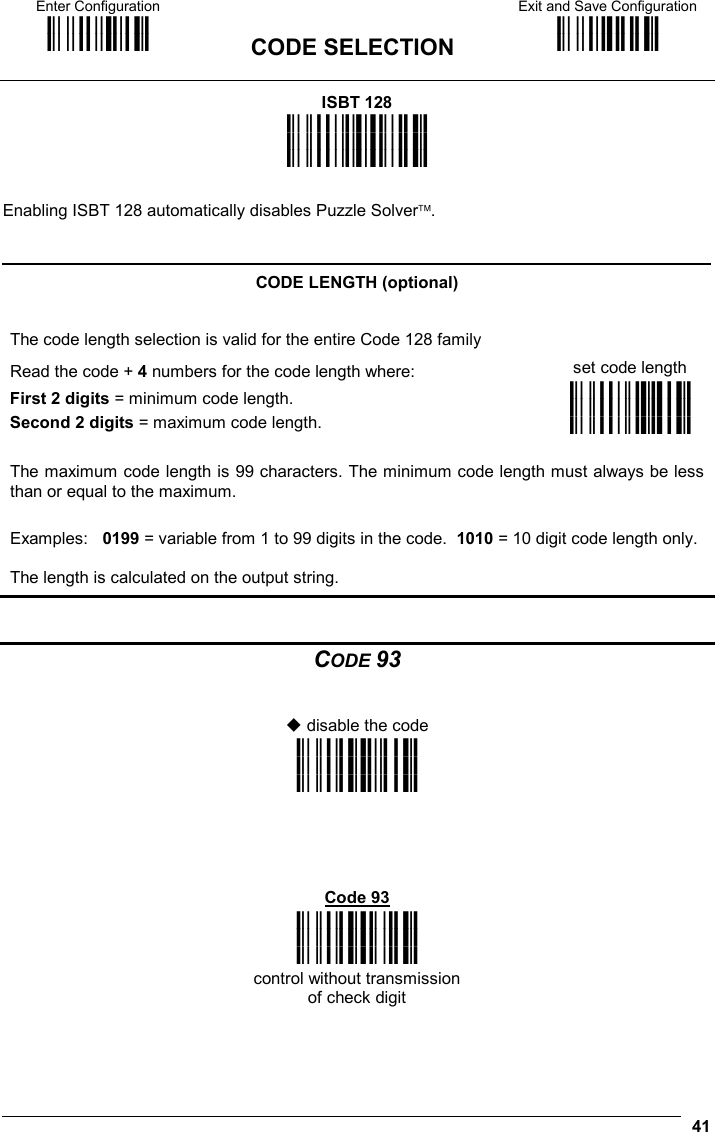 Enter Configuration ik ik  CODE SELECTION Exit and Save Configuration i k i k   41 ISBT 128 i&quot;*$k i&quot;*$k i&quot;*$k  Enabling ISBT 128 automatically disables Puzzle Solver.   CODE LENGTH (optional) The code length selection is valid for the entire Code 128 family Read the code + 4 numbers for the code length where:  set code length First 2 digits = minimum code length. Second 2 digits = maximum code length. i&quot;*-+k i&quot;*-+k i&quot;*-+k  The maximum code length is 99 characters. The minimum code length must always be less than or equal to the maximum. Examples:   0199 = variable from 1 to 99 digits in the code.  1010 = 10 digit code length only.  The length is calculated on the output string.   CODE 93    disable the code i&quot;,Bk i&quot;,Bk i&quot;,Bk      Code 93 i&quot;,Ek i&quot;,Ek i&quot;,Ek control without transmission of check digit 