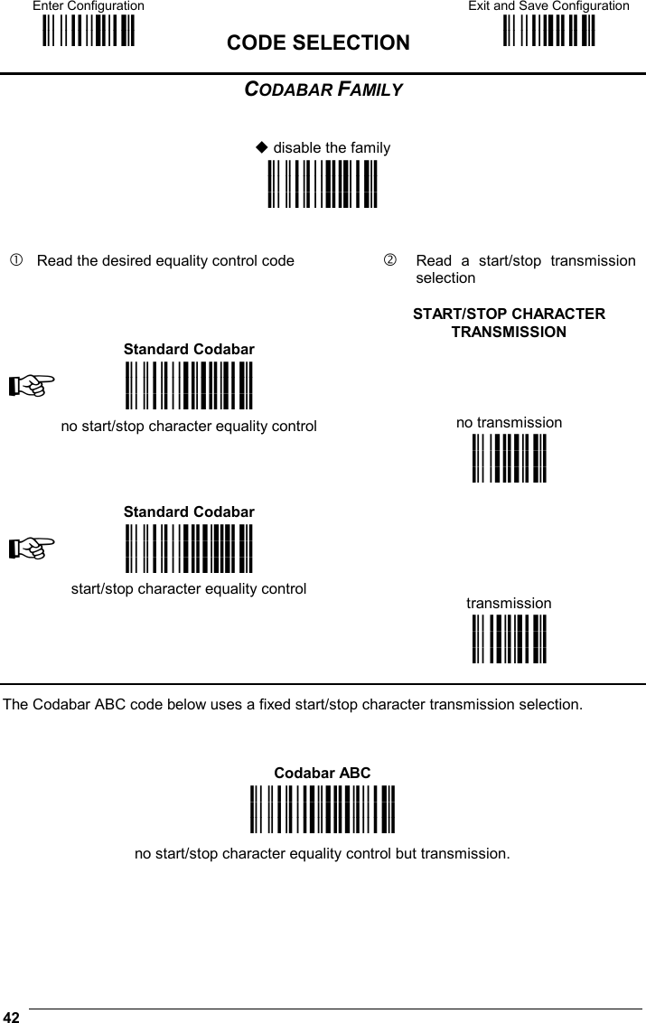 Enter Configuration ik ik  CODE SELECTION Exit and Save Configuration i k i k  42  CODABAR FAMILY    disable the family i&quot;%4k i&quot;%4k i&quot;%4k      Read the desired equality control code     Read a start/stop transmission selection       START/STOP CHARACTER TRANSMISSION  Standard Codabar    ☞i&quot;%k i&quot;%k i&quot;%k no start/stop character equality control   no transmission      ik ik ik  Standard Codabar    ☞i&quot;%k i&quot;%k i&quot;%k start/stop character equality control      transmission   ik ik ik  The Codabar ABC code below uses a fixed start/stop character transmission selection.    Codabar ABC i&quot;%k i&quot;%k i&quot;%k no start/stop character equality control but transmission.   