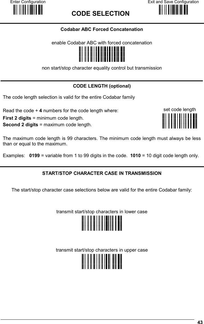 Enter Configuration ik ik  CODE SELECTION Exit and Save Configuration i k i k   43 Codabar ABC Forced Concatenation  enable Codabar ABC with forced concatenation i&quot;%k i&quot;%k i&quot;%k non start/stop character equality control but transmission   CODE LENGTH (optional) The code length selection is valid for the entire Codabar family Read the code + 4 numbers for the code length where:  set code length First 2 digits = minimum code length. Second 2 digits = maximum code length. i&quot;%&quot;k i&quot;%&quot;k i&quot;%&quot;k The maximum code length is 99 characters. The minimum code length must always be less than or equal to the maximum. Examples:   0199 = variable from 1 to 99 digits in the code.  1010 = 10 digit code length only.  START/STOP CHARACTER CASE IN TRANSMISSION   The start/stop character case selections below are valid for the entire Codabar family:    transmit start/stop characters in lower case i&quot;%&quot;@k i&quot;%&quot;@k i&quot;%&quot;@k    transmit start/stop characters in upper case i&quot;%&quot;Dk i&quot;%&quot;Dk i&quot;%&quot;Dk 