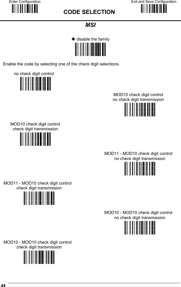 Enter Configuration ik ik  CODE SELECTION Exit and Save Configuration i k i k  44  MSI   disable the family i&quot;&amp;6k i&quot;&amp;6k i&quot;&amp;6k  Enable the code by selecting one of the check digit selections. no check digit control   i&quot;&amp;9k i&quot;&amp;9k i&quot;&amp;9k    MOD10 check digit control no check digit transmission  i&quot;&amp;&lt;k i&quot;&amp;&lt;k i&quot;&amp;&lt;k MOD10 check digit control check digit transmission  i&quot;&amp;?k i&quot;&amp;?k i&quot;&amp;?k   MOD11 - MOD10 check digit control no check digit transmission  i&quot;&amp;Bk i&quot;&amp;Bk i&quot;&amp;Bk MOD11 - MOD10 check digit control check digit transmission  i&quot;&amp;Ek i&quot;&amp;Ek i&quot;&amp;Ek   MOD10 - MOD10 check digit control no check digit transmission  i&quot;&amp;Hk i&quot;&amp;Hk i&quot;&amp;Hk MOD10 - MOD10 check digit control check digit transmission  i&quot;&amp;Kk i&quot;&amp;Kk i&quot;&amp;Kk  