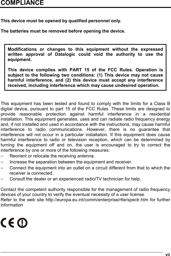  vii COMPLIANCE   This device must be opened by qualified personnel only.  The batteries must be removed before opening the device.   Modifications or changes to this equipment without the expressed written approval of Datalogic could void the authority to use the equipment.  This device complies with PART 15 of the FCC Rules. Operation is subject to the following two conditions: (1) This device may not cause harmful interference, and (2) this device must accept any interference received, including interference which may cause undesired operation.   This equipment has been tested and found to comply with the limits for a Class B digital device, pursuant to part 15 of the FCC Rules. These limits are designed to provide reasonable protection against harmful interference in a residential installation. This equipment generates, uses and can radiate radio frequency energy and, if not installed and used in accordance with the instructions, may cause harmful interference to radio communications. However, there is no guarantee that interference will not occur in a particular installation. If this equipment does cause harmful interference to radio or television reception, which can be determined by turning the equipment off and on, the user is encouraged to try to correct the interference by one or more of the following measures: − Reorient or relocate the receiving antenna. − Increase the separation between the equipment and receiver. − Connect the equipment into an outlet on a circuit different from that to which the receiver is connected. − Consult the dealer or an experienced radio/TV technician for help.  Contact the competent authority responsible for the management of radio frequency devices of your country to verify the eventual necessity of a user license. Refer to the web site http://europa.eu.int/comm/enterprise/rtte/spectr.htm for further information     