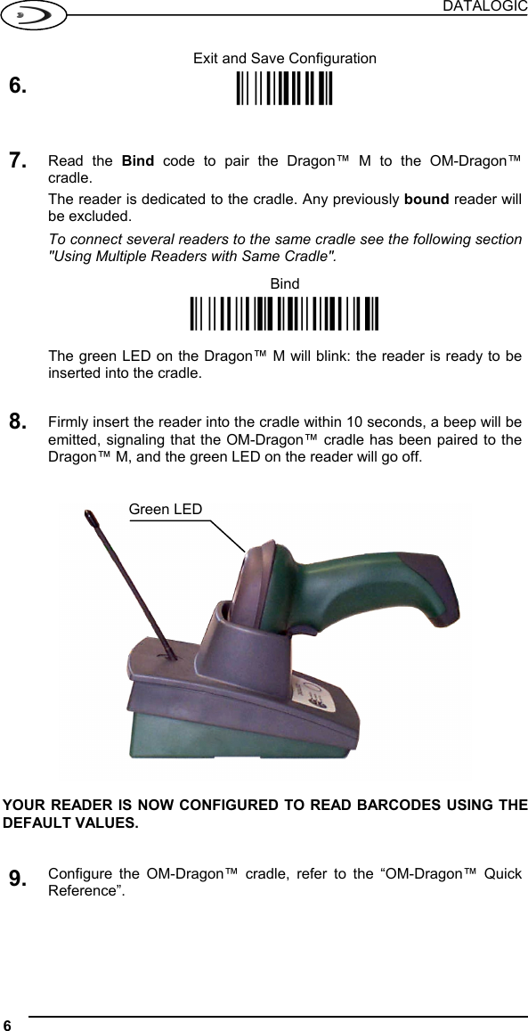 DATALOGIC 6   Exit and Save Configuration 6. Ì$-?Î   7. Read the Bind code to pair the Dragon™ M to the OM-Dragon™ cradle. The reader is dedicated to the cradle. Any previously bound reader will be excluded. To connect several readers to the same cradle see the following section &quot;Using Multiple Readers with Same Cradle&quot;.  Bind Ì$+RN0$-IÎ   The green LED on the Dragon™ M will blink: the reader is ready to be inserted into the cradle.   8. Firmly insert the reader into the cradle within 10 seconds, a beep will be emitted, signaling that the OM-Dragon™ cradle has been paired to the Dragon™ M, and the green LED on the reader will go off.      YOUR READER IS NOW CONFIGURED TO READ BARCODES USING THE DEFAULT VALUES.   9. Configure the OM-Dragon™ cradle, refer to the “OM-Dragon™ Quick Reference”.   Green LED