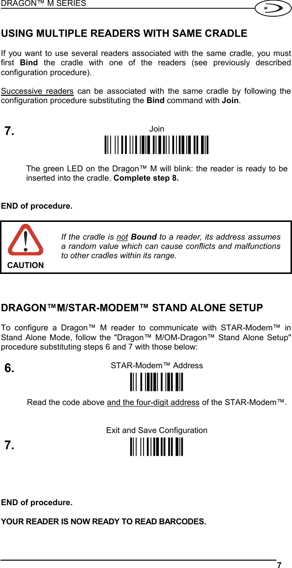 DRAGON™ M SERIES  7   USING MULTIPLE READERS WITH SAME CRADLE  If you want to use several readers associated with the same cradle, you must first  Bind  the cradle with one of the readers (see previously described configuration procedure).  Successive readers can be associated with the same cradle by following the configuration procedure substituting the Bind command with Join.   7. Join Ì$+RN1$-NÎ   The green LED on the Dragon™ M will blink: the reader is ready to be inserted into the cradle. Complete step 8.   END of procedure.   CAUTION If the cradle is not Bound to a reader, its address assumes a random value which can cause conflicts and malfunctions to other cradles within its range.    DRAGON™M/STAR-MODEM™ STAND ALONE SETUP  To configure a Dragon™ M reader to communicate with STAR-Modem™ in Stand Alone Mode, follow the &quot;Dragon™ M/OM-Dragon™ Stand Alone Setup&quot; procedure substituting steps 6 and 7 with those below:  STAR-Modem™ Address 6. ÌRSRÎ Read the code above and the four-digit address of the STAR-Modem™.    Exit and Save Configuration 7. Ì$-?Î     END of procedure.  YOUR READER IS NOW READY TO READ BARCODES.  