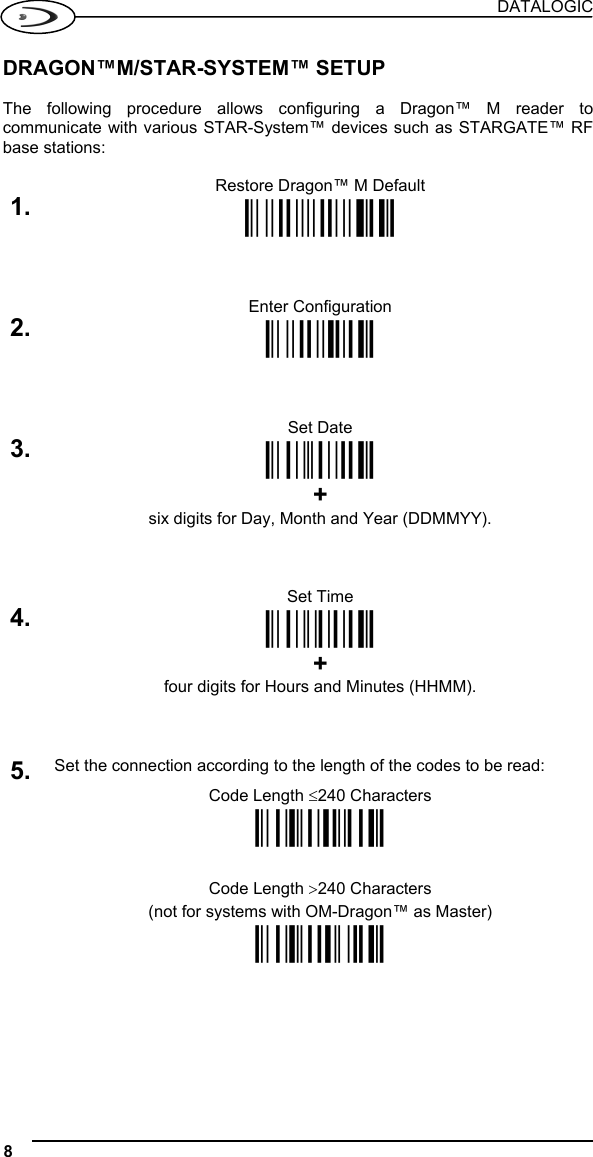 DATALOGIC 8   DRAGON™M/STAR-SYSTEM™ SETUP  The following procedure allows configuring a Dragon™ M reader to communicate with various STAR-System™ devices such as STARGATE™ RF base stations:  Restore Dragon™ M Default 1. Ì$+$*oÎ   Enter Configuration 2. Ì$+;Î   Set Date 3. ÌIA%Î  + six digits for Day, Month and Year (DDMMYY).   Set Time 4. ÌIB&apos;Î  + four digits for Hours and Minutes (HHMM).   5. Set the connection according to the length of the codes to be read: Code Length ≤240 Characters  ÌRA1aÎ    Code Length &gt;240 Characters (not for systems with OM-Dragon™ as Master)  ÌRA2dÎ      