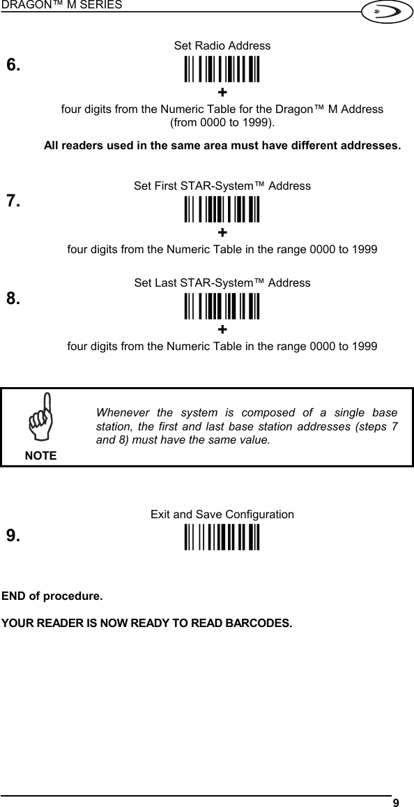 DRAGON™ M SERIES  9   Set Radio Address 6.  ÌRF8Î + four digits from the Numeric Table for the Dragon™ M Address (from 0000 to 1999).  All readers used in the same area must have different addresses.   Set First STAR-System™ Address 7. ÌRSRÎ  + four digits from the Numeric Table in the range 0000 to 1999   Set Last STAR-System™ Address 8. ÌRTTÎ  + four digits from the Numeric Table in the range 0000 to 1999     NOTE Whenever the system is composed of a single base station, the first and last base station addresses (steps 7 and 8) must have the same value.    Exit and Save Configuration 9. Ì$-?Î   END of procedure.  YOUR READER IS NOW READY TO READ BARCODES.    