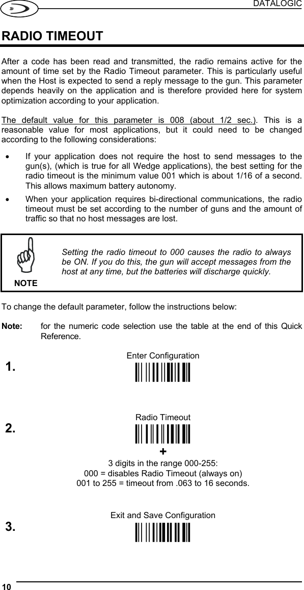 DATALOGIC 10   RADIO TIMEOUT  After a code has been read and transmitted, the radio remains active for the amount of time set by the Radio Timeout parameter. This is particularly useful when the Host is expected to send a reply message to the gun. This parameter depends heavily on the application and is therefore provided here for system optimization according to your application.  The default value for this parameter is 008 (about 1/2 sec.). This is a reasonable value for most applications, but it could need to be changed according to the following considerations: •  If your application does not require the host to send messages to the gun(s), (which is true for all Wedge applications), the best setting for the radio timeout is the minimum value 001 which is about 1/16 of a second. This allows maximum battery autonomy. •  When your application requires bi-directional communications, the radio timeout must be set according to the number of guns and the amount of traffic so that no host messages are lost.   NOTE Setting the radio timeout to 000 causes the radio to always be ON. If you do this, the gun will accept messages from the host at any time, but the batteries will discharge quickly.  To change the default parameter, follow the instructions below:  Note:  for the numeric code selection use the table at the end of this Quick Reference.  Enter Configuration 1. Ì$+;Î   Radio Timeout 2. ÌHH2Î  + 3 digits in the range 000-255: 000 = disables Radio Timeout (always on) 001 to 255 = timeout from .063 to 16 seconds.   Exit and Save Configuration 3. Ì$-?Î  