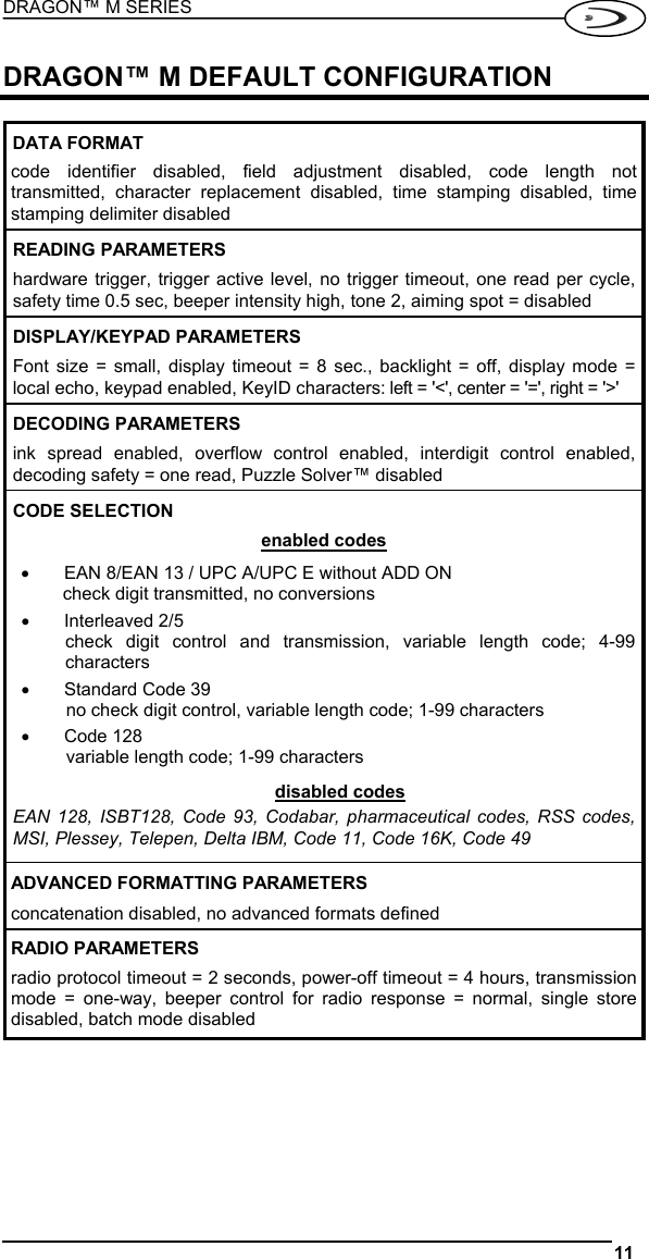 DRAGON™ M SERIES  11   DRAGON™ M DEFAULT CONFIGURATION  DATA FORMAT code identifier disabled, field adjustment disabled, code length not transmitted, character replacement disabled, time stamping disabled, time stamping delimiter disabled READING PARAMETERS hardware trigger, trigger active level, no trigger timeout, one read per cycle, safety time 0.5 sec, beeper intensity high, tone 2, aiming spot = disabled DISPLAY/KEYPAD PARAMETERS Font size = small, display timeout = 8 sec., backlight = off, display mode = local echo, keypad enabled, KeyID characters: left = &apos;&lt;&apos;, center = &apos;=&apos;, right = &apos;&gt;&apos; DECODING PARAMETERS ink spread enabled, overflow control enabled, interdigit control enabled, decoding safety = one read, Puzzle Solver™ disabled CODE SELECTION enabled codes •  EAN 8/EAN 13 / UPC A/UPC E without ADD ON check digit transmitted, no conversions •  Interleaved 2/5 check digit control and transmission, variable length code; 4-99 characters •  Standard Code 39 no check digit control, variable length code; 1-99 characters •  Code 128 variable length code; 1-99 characters disabled codes EAN 128, ISBT128, Code 93, Codabar, pharmaceutical codes, RSS codes, MSI, Plessey, Telepen, Delta IBM, Code 11, Code 16K, Code 49  ADVANCED FORMATTING PARAMETERS concatenation disabled, no advanced formats defined RADIO PARAMETERS radio protocol timeout = 2 seconds, power-off timeout = 4 hours, transmission mode = one-way, beeper control for radio response = normal, single store disabled, batch mode disabled  