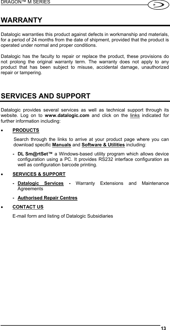 DRAGON™ M SERIES  13   WARRANTY  Datalogic warranties this product against defects in workmanship and materials, for a period of 24 months from the date of shipment, provided that the product is operated under normal and proper conditions.  Datalogic has the faculty to repair or replace the product, these provisions do not prolong the original warranty term. The warranty does not apply to any product that has been subject to misuse, accidental damage, unauthorized repair or tampering.    SERVICES AND SUPPORT  Datalogic provides several services as well as technical support through its website. Log on to www.datalogic.com and click on the links indicated for further information including: •  PRODUCTS Search through the links to arrive at your product page where you can download specific Manuals and Software &amp; Utilities including: - DL Sm@rtSet™ a Windows-based utility program which allows device configuration using a PC. It provides RS232 interface configuration as well as configuration barcode printing. •  SERVICES &amp; SUPPORT - Datalogic  Services - Warranty Extensions and Maintenance Agreements -  Authorised Repair Centres •  CONTACT US E-mail form and listing of Datalogic Subsidiaries   