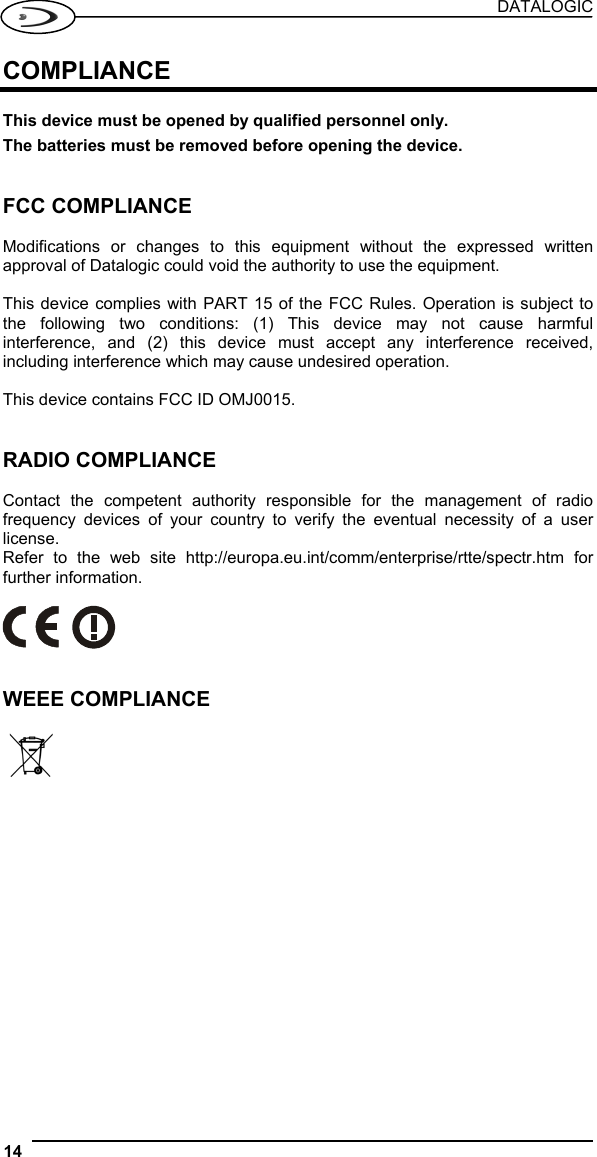 DATALOGIC 14   COMPLIANCE  This device must be opened by qualified personnel only. The batteries must be removed before opening the device.   FCC COMPLIANCE  Modifications or changes to this equipment without the expressed written approval of Datalogic could void the authority to use the equipment.  This device complies with PART 15 of the FCC Rules. Operation is subject to the following two conditions: (1) This device may not cause harmful interference, and (2) this device must accept any interference received, including interference which may cause undesired operation.  This device contains FCC ID OMJ0015.   RADIO COMPLIANCE  Contact the competent authority responsible for the management of radio frequency devices of your country to verify the eventual necessity of a user license. Refer to the web site http://europa.eu.int/comm/enterprise/rtte/spectr.htm for further information.     WEEE COMPLIANCE     