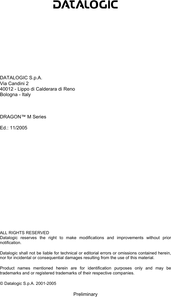                DATALOGIC S.p.A. Via Candini 2 40012 - Lippo di Calderara di Reno Bologna - Italy    DRAGON™ M Series  Ed.: 11/2005                   ALL RIGHTS RESERVED Datalogic reserves the right to make modifications and improvements without prior notification.  Datalogic shall not be liable for technical or editorial errors or omissions contained herein, nor for incidental or consequential damages resulting from the use of this material.  Product names mentioned herein are for identification purposes only and may be trademarks and or registered trademarks of their respective companies.  © Datalogic S.p.A. 2001-2005  Preliminary 