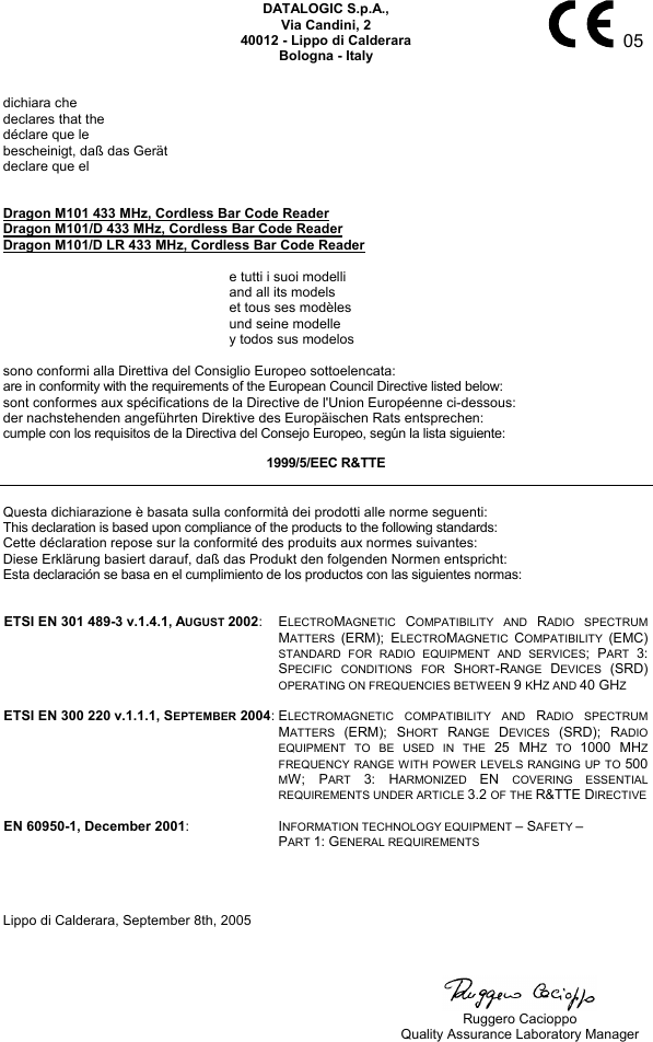     05 DATALOGIC S.p.A., Via Candini, 2 40012 - Lippo di Calderara Bologna - Italy   dichiara che declares that the déclare que le bescheinigt, daß das Gerät declare que el   Dragon M101 433 MHz, Cordless Bar Code Reader Dragon M101/D 433 MHz, Cordless Bar Code Reader Dragon M101/D LR 433 MHz, Cordless Bar Code Reader    e tutti i suoi modelli   and all its models   et tous ses modèles   und seine modelle   y todos sus modelos  sono conformi alla Direttiva del Consiglio Europeo sottoelencata: are in conformity with the requirements of the European Council Directive listed below: sont conformes aux spécifications de la Directive de l&apos;Union Européenne ci-dessous: der nachstehenden angeführten Direktive des Europäischen Rats entsprechen: cumple con los requisitos de la Directiva del Consejo Europeo, según la lista siguiente: 1999/5/EEC R&amp;TTE  Questa dichiarazione è basata sulla conformità dei prodotti alle norme seguenti: This declaration is based upon compliance of the products to the following standards: Cette déclaration repose sur la conformité des produits aux normes suivantes: Diese Erklärung basiert darauf, daß das Produkt den folgenden Normen entspricht: Esta declaración se basa en el cumplimiento de los productos con las siguientes normas:   ETSI EN 301 489-3 v.1.4.1, AUGUST 2002: ELECTROMAGNETIC  COMPATIBILITY AND RADIO SPECTRUM MATTERS  (ERM); ELECTROMAGNETIC  COMPATIBILITY  (EMC) STANDARD FOR RADIO EQUIPMENT AND SERVICES; PART  3: SPECIFIC CONDITIONS FOR SHORT-RANGE  DEVICES  (SRD) OPERATING ON FREQUENCIES BETWEEN 9 KHZ AND 40 GHZ   ETSI EN 300 220 v.1.1.1, SEPTEMBER 2004:ELECTROMAGNETIC COMPATIBILITY AND RADIO SPECTRUM MATTERS  (ERM); SHORT  RANGE  DEVICES  (SRD); RADIO EQUIPMENT TO BE USED IN THE 25 MHZ TO 1000 MHZ FREQUENCY RANGE WITH POWER LEVELS RANGING UP TO 500 MW; PART  3: HARMONIZED  EN  COVERING ESSENTIAL REQUIREMENTS UNDER ARTICLE 3.2 OF THE R&amp;TTE DIRECTIVE   EN 60950-1, December 2001: INFORMATION TECHNOLOGY EQUIPMENT – SAFETY – PART 1: GENERAL REQUIREMENTS     Lippo di Calderara, September 8th, 2005        Ruggero Cacioppo   Quality Assurance Laboratory Manager 