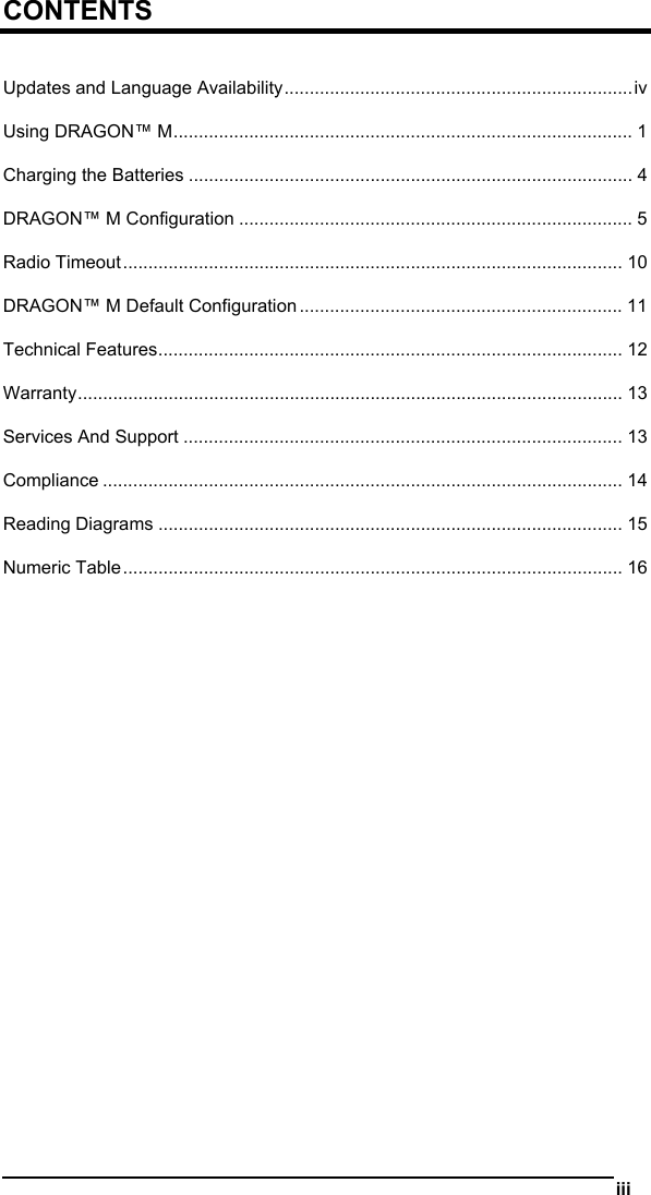   iii  CONTENTS  Updates and Language Availability.....................................................................iv Using DRAGON™ M........................................................................................... 1 Charging the Batteries ........................................................................................ 4 DRAGON™ M Configuration .............................................................................. 5 Radio Timeout................................................................................................... 10 DRAGON™ M Default Configuration ................................................................ 11 Technical Features............................................................................................ 12 Warranty............................................................................................................ 13 Services And Support ....................................................................................... 13 Compliance ....................................................................................................... 14 Reading Diagrams ............................................................................................ 15 Numeric Table................................................................................................... 16  