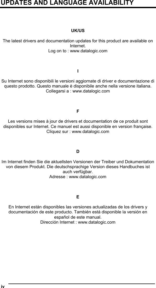  iv   UPDATES AND LANGUAGE AVAILABILITY     UK/US  The latest drivers and documentation updates for this product are available on Internet. Log on to : www.datalogic.com    I  Su Internet sono disponibili le versioni aggiornate di driver e documentazione di questo prodotto. Questo manuale è disponibile anche nella versione italiana. Collegarsi a : www.datalogic.com    F  Les versions mises à jour de drivers et documentation de ce produit sont disponibles sur Internet. Ce manuel est aussi disponible en version française. Cliquez sur : www.datalogic.com    D  Im Internet finden Sie die aktuellsten Versionen der Treiber und Dokumentation von diesem Produkt. Die deutschsprachige Version dieses Handbuches ist auch verfügbar. Adresse : www.datalogic.com    E  En Internet están disponibles las versiones actualizadas de los drivers y documentación de este producto. También está disponible la versión en español de este manual. Dirección Internet : www.datalogic.com   