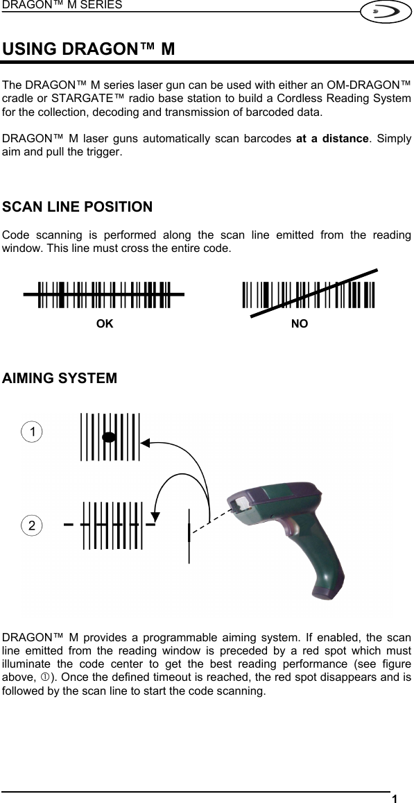 DRAGON™ M SERIES  1   USING DRAGON™ M  The DRAGON™ M series laser gun can be used with either an OM-DRAGON™ cradle or STARGATE™ radio base station to build a Cordless Reading System for the collection, decoding and transmission of barcoded data.  DRAGON™ M laser guns automatically scan barcodes at a distance. Simply aim and pull the trigger.    SCAN LINE POSITION  Code scanning is performed along the scan line emitted from the reading window. This line must cross the entire code.   ÌqdbefjLÎ OK  ÌqdbefjLÎ NO    AIMING SYSTEM     DRAGON™ M provides a programmable aiming system. If enabled, the scan line emitted from the reading window is preceded by a red spot which must illuminate the code center to get the best reading performance (see figure above, c). Once the defined timeout is reached, the red spot disappears and is followed by the scan line to start the code scanning.     