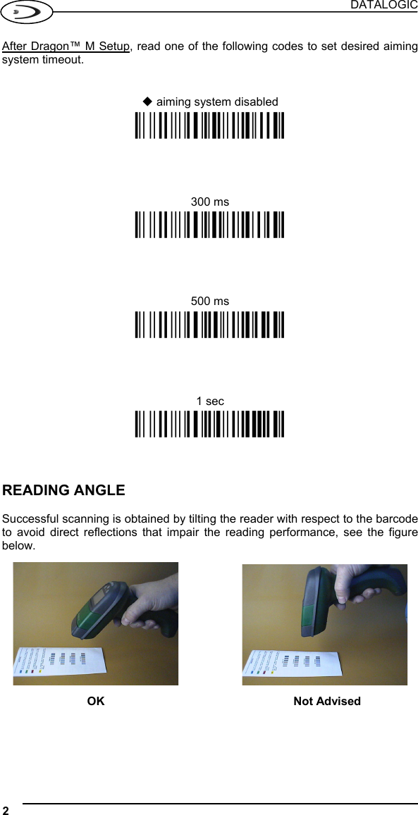 DATALOGIC 2   After Dragon™ M Setup, read one of the following codes to set desired aiming system timeout.    aiming system disabled Ì$+BX0$-AÎ 300 ms Ì$+BX1$-FÎ 500 ms Ì$+BX2$-KÎ 1 sec Ì$+BX3$-PÎ    READING ANGLE  Successful scanning is obtained by tilting the reader with respect to the barcode to avoid direct reflections that impair the reading performance, see the figure below.       OK Not Advised     